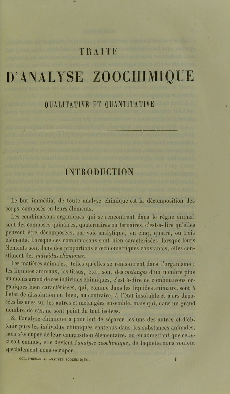 TRAITE D’ANALYSE ZOOCHIMIQUE QUALITATIVE ET QUANTITATIVE INTRODUCTION Le but immédiat de toute analyse chimique est la décomposition des corps composés en leurs éléments. Les combinaisons organiques qui se rencontrent dans le règne animal sont des composés quinaires, quaternaires ou ternaires, c’est-à-dire qu’elles peuvent être décomposées, par voie analytique, en cinq, quatre, ou trois éléments. Lorsque ces combinaisons sont bien caractérisées, lorsque leurs éléments sont dans des proportions stoechiométriques constantes, elles con- stituent des individus chimiques. Les matières animales, telles qu’elles se rencontrent dans l’organisme : les liquides animaux, les tissus, etc., sont des mélanges d’un nombre plus ou moins grand de ces individus chimiques, c’est-à-dire de combinaisons or- ganiques bien caractérisées, qui, comme dans les liquides animaux, sont à 1 état de dissolution ou bien, au contraire, à l’état insoluble et alors dépo- sées les unes sur les autres et mélangées ensemble, mais qui, dans un grand nombre de cas, ne sont point du tout isolées. Si 1 analyse chimique a pour but de séparer les uns des autres et d’ob- tenir purs les individus chimiques contenus dans les substances animales, sans s occuper de leur composition élémentaire, ou en admettant que celle- ci soit connue, elle devient l'analyse zoochimique, de laquelle nous voulons spécialement nous occuper.