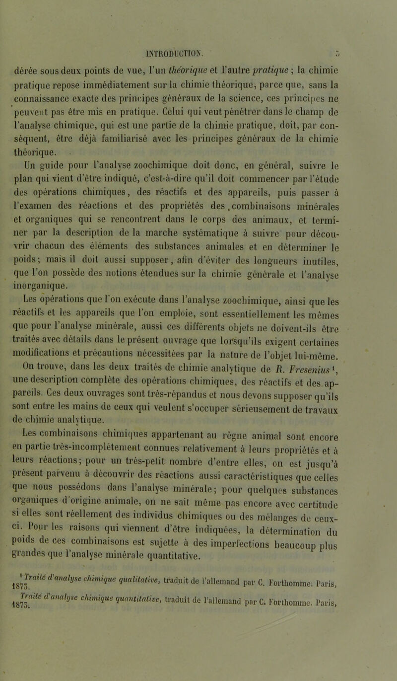 dérée sous deux points de vue, l’un théorique et l’autre pratique ; la chimie pratique repose immédiatement sur la chimie théorique, parce que, sans la connaissance exacte des principes généraux de la science, ces principes ne peuvent pas être mis en pratique. Celui qui veut pénétrer dans le champ de l’analyse chimique, qui est une partie de la chimie pratique, doit, par con- séquent, être déjà familiarisé avec les principes généraux de la chimie théorique. Un guide pour l’analyse zoochimique doit donc, en général, suivre le plan qui vient d’être indiqué, c’est-à-dire qu’il doit commencer par l’étude des opérations chimiques, des réactifs et des appareils, puis passer à l’examen des réactions et des propriétés des .combinaisons minérales et organiques qui se rencontrent dans le corps des animaux, et termi- ner par la description de la marche systématique à suivre pour décou- vrir chacun des éléments des substances animales et en déterminer le poids; mais il doit aussi supposer, afin d’éviter des longueurs inutiles, que l’on possède des notions étendues sur la chimie générale et l’analyse inorganique. Les opérations que l’on exécute dans l’analyse zoochimique, ainsi que les réactifs et les appareils que l’on emploie, sont essentiellement les mêmes que pour l’analyse minérale, aussi ces différents objets 11e doivent-ils être ti aites avec détails dans le présent ouvrage que lorsqu ils exigent certaines modifications et précautions nécessitées par la nature de l’objet lui-même. On trouve, dans les deux traités de chimie analytique de R. Fresenius4, une description complète des opérations chimiques, des réactifs et des ap- pareils. Ces deux ouvrages sont très-répandus et nous devons supposer qu’ils sont entre les mains de ceux qui veulent s’occuper sérieusement de travaux de chimie analytique. Les combinaisons chimiques appartenant au règne animal sont encore en partie très-incomplètement connues relativement à leurs propriétés et à leurs réactions; pour un très-petit nombre d’entre elles, on est jusqu’à présent parvenu à découvrir des réactions aussi caractéristiques que celles que nous possédons dans l’analyse minérale ; pour quelques substances organiques d origine animale, on ne sait même pas encore avec certitude si elles sont réellement des individus chimiques ou des mélanges de ceux- ci. Pour les raisons qui viennent d’être indiquées, la détermination du poids de ces combinaisons est sujette, à des imperfections beaucoup plus grandes que l’analyse minérale quantitative. imrailë d'anahjse chimi(Jue qualitative, traduit de l’allemand par C. Forthomme. Paris, ^ Traité d'dmhjse chimique quantitative, traduit de l’allemand par C. Fbrthomme. Paris,