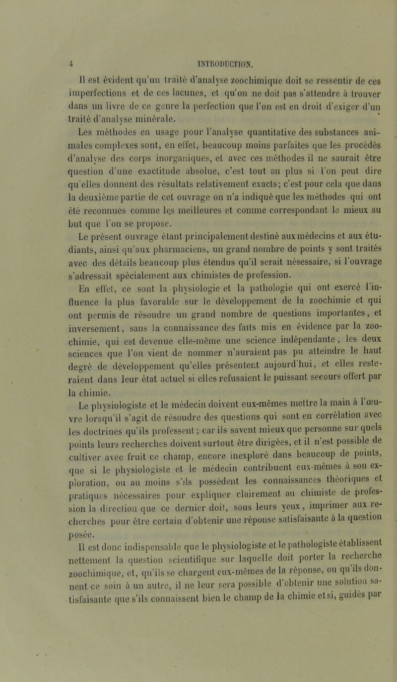 11 est évident qu’uu traité d’analyse zoocliimique doit se ressentir de ces imperfections et de ces lacunes, et qu’on ne doit pas s’attendre à Irouver dans un livre de ce genre la perfection que l’on est en droit d’exiger d’un trailô d’analyse minérale. Les méthodes en usage pour l’analyse quantitative des substances ani- males complexes sont, en effet, beaucoup moins parfaites que les procédés d’analyse des corps inorganiques, et avec ces méthodes il ne saurait être question d’une exactitude absolue, c’est tout au plus si l’on peut dire qu elles donnent des résultats relativement exacts; c’est pour cela que dans la deuxième partie de cet ouvrage on n’a indiqué que les méthodes qui ont été reconnues connue lqs meilleures et comme correspondant le mieux au but que l’on se propose. Le présent ouvrage étant principalement destiné aux médecins et aux étu- diants, ainsi qu’aux pharmaciens, un grand nombre de points y sont traités avec des détails beaucoup plus étendus qu’il serait nésessaire, si l’ouvrage s’adressait spécialement aux chimistes de profession. En effet, ce sont la physiologie et la pathologie qui ont exercé l’in- fluence la plus favorable sur le développement de la zoochimie et qui ont permis de résoudre un grand nombre de questions importantes, et inversement, sans la connaissance des faits mis en évidence par la zoo- chimie, qui est devenue elle-même une science indépendante, les deux sciences que l’on vient de nommer n’auraient pas pu atteindre le haut degré de développement qu’elles présentent aujourd’hui, et elles reste- raient dans leur état actuel si elles refusaient le puissant secours offert par la chimie. Le physiologiste et le médecin doivent eux-mêmes mettre la main à l’œu- vre lorsqu’il s’agit de résoudre des questions qui sont en corrélation avec les doctrines qu’ils professent ; car ils savent mieux que personne sur quels points leurs recherches doivent surtout être dirigées, et il n’est possible de cultiver avec fruit ce champ, encore inexploré dans beaucoup de points, que si le physiologiste et le médecin contribuent eux-mêmes à son ex- ploration, ou au moins s’jIs possèdent les connaissances théoiiques et pratiques nécessaires pour expliquer clairement au chimiste de piofes- sion la direction que ce dernier doit, sous leurs yeux, imprimer aux ie- cherches pour être certain d’obtenir une réponse satisfaisante à la question posée. _ Il est donc indispensable que le physiologiste et le pathologiste établissent nettement la question scientifique sur laquelle doit porter la recherche zoochimique, et, qu’ils se chargent eux-mêmes de la réponse, ou qu ils don lient ce soin à un autre, il ne leur sera possible d obtenir une solution sa tisfaisante que s’ils connaissent bien le champ de la chimie ctsi, guides pai