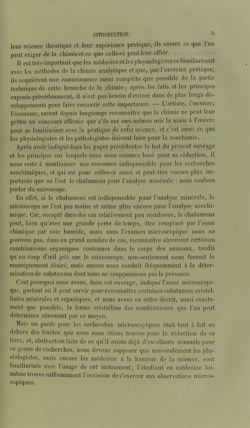 leur science théorique et leur expérience pratique, ils savent ce que 1 on peut exiger de la chimie et ce que celle-ci peut leur offrir. 11 est très-important que les médecins et les physiologistes se familiarisent avec les méthodes de la chimie analytique et que, par l’exercice pratique, ils acquièrent une connaissance aussi complète que possible de la partie technique de cette branche de la chimie; après les faits et les principes exposés précédemment, il n’est pas besoin d’entrer dans de plus longs dé- veloppements pour faire ressortir cette importance. — L’artiste, 1 ouvrier, l’économe, sav’ent depuis longtemps reconnaître que la chimie ne peut leur prêter un concours efficace que s’ils ont eux-mêmes mis la main à 1 œuvre pour se familiariser avec la pratique de cette science, et c’est aussi ce que les physiologistes et les pathologistes doivent faire pour la zoochimie. Après avoir indiqué dans les pages précédentes le but du présent ouvrage et les principes sur lesquels nous nous sommes basé pour sa rédaction, il nous reste à mentionner une ressource indispensable pour les recherches zoochimiques, et qui est pour celles-ci aussi et peut-être encore plus im- portante que ne l’est le chalumeau pour l’analyse minérale : nous voulons parler du microscope. En effet, si le chalumeau est indispensable pour l’analyse minérale, le microscope ne l’est pas moins et même plus encore pour l’analyse zoochi- mique. Car, excepté dans des cas relativement peu nombreux, le chalumeau peut, bien qu’avec une grande perte de temps, être remplacé par l’essai chimique par voie humide, mais sans l’examen microscopique nous ne pouvons pas, dans un grand nombre de cas, reconnaître sûrement certaines combinaisons organiques contenues dans le corps des animaux, tandis qu’un coup d’œil jeté sur le microscope, non-seulement nous fournit le renseignement désiré, mais encore nous conduit fréquemment à la déter- mination de substances dont nous ne soupçonnions pas la présence. C’est pourquoi nous avons, dans cet ouvrage, indiqué l’essai microscopi- que, partout où il peut servir pour reconnaître certaines substances cristal- lisées minérales et organiques, et nous avons en outre décrit, aussi exacte- ment que possible, la forme cristalline des combinaisons que l’on peut déterminer sûrement par ce moyen. Mais un guide pour les recherches microscopiques était tout à fait en dehors des limites que nous nous étions tracées pour la rédaction de ce livre, et, abstraction faite de ce qu’il existe déjà d’excellents manuels pour ce genre de recherches, nous devons supposer que non-seulement les phy- siologistes, mais encore les médecins à la hauteur de la science, sont familiarisés avec l’usage de cet instrument; l’étudiant en médecine lui- même trouve suffisamment l’occasion des’exercer aux observations micros- copiques.