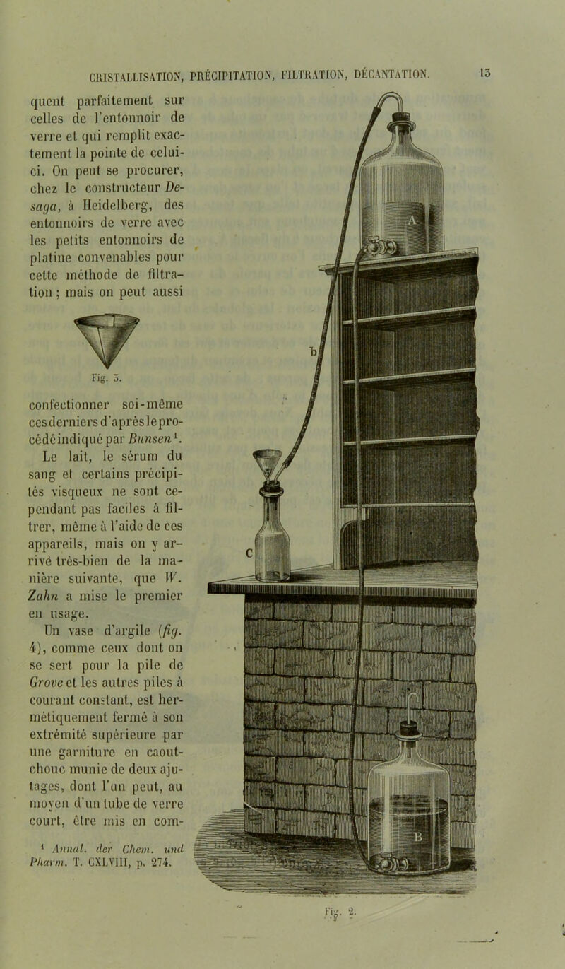 CRISTALLISATION, PRÉCIPITATION, FILTRATION, DECANTATION. quent parfaitement sur celles de l’entonnoir de verre et qui remplit exac- tement la pointe de celui- ci. On peut se procurer, chez le constructeur De- saga, à Heidelberg, des entonnoirs de verre avec les petits entonnoirs de platine convenables pour cette méthode de filtra- tion ; mais on peut aussi Fig. 3. confectionner soi-même cesderniers d’aprèslepro- cédéindiquépar Bunseni. Le lait, le sérum du sang et certains précipi- tés visqueux ne sont ce- pendant pas faciles à fil- trer, même à l’aide de ces appareils, mais on y ar- rivé très-bien de la ma- nière suivante, que W. Zahn a mise le premier en usage. Un vase d’argile (fig. 4), comme ceux dont on se sert pour la pile de Groveet les autres piles à courant constant, est her- métiquement fermé à son extrémité supérieure par une garniture en caout- chouc munie de deux aju- tages, dont l’un peut, au moyen d’un tube de verre court, être mis en com- 1 Annal, dcr Chem, und Pharm. T. CXLYIII, p. 274. '.•'■'jlr ’1 • H li ,'i iiijjDf fî ip il 1 :!| s ER iil || Ul 1 Bit ||| c... r 1111* 'irrifi i' V1 ; ; 'l:1 :'4[ 1 fl 1 i siii ilfli Fii* ♦ 4