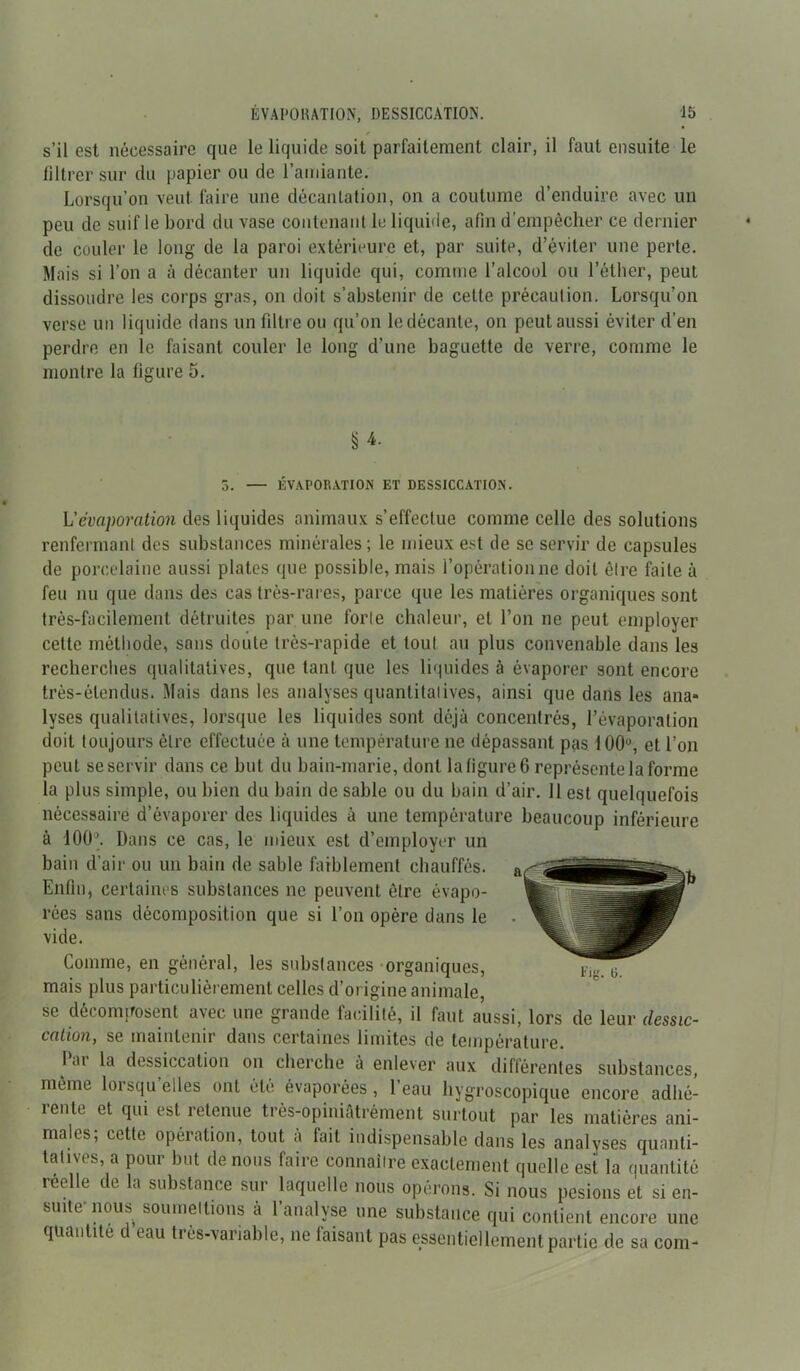 s’il est nécessaire que le liquide soit parfaitement clair, il faut ensuite le filtrer sur du papier ou de l’amiante. Lorsqu’on veut faire une décantation, on a coutume d’enduire avec un peu de suif le bord du vase contenant le liquide, afin d’empêcher ce dernier de couler le long de la paroi extérieure et, par suite, d’éviter une perte. Mais si l’on a à décanter un liquide qui, comme l’alcool ou l’éther, peut dissoudre les corps gras, on doit s’abstenir de cette précaution. Lorsqu’on verse un liquide dans un filtre ou qu’on le décante, on peut aussi éviter d’en perdre en le faisant couler le long d’une baguette de verre, comme le montre la figure 5. § 4- 5. — ÉVAPORATION ET DESSICCATION. L’évaporation des liquides animaux s’effectue comme celle des solutions renfermant des substances minérales; le mieux est de se servir de capsules de porcelaine aussi plates que possible, mais l’opération ne doit être faite à feu nu que dans des cas très-rares, parce que les matières organiques sont très-facilement détruites par une forte chaleur, et l’on ne peut employer cette méthode, sans doute très-rapide et tout au plus convenable dans les recherches qualitatives, que tant que les liquides à évaporer sont encore très-étendus. Mais dans les analyses quantitatives, ainsi que dans les ana* lyses qualitatives, lorsque les liquides sont déjà concentrés, l’évaporation doit toujours être effectuée à une température ne dépassant pas 100°, et l’on peut se servir dans ce but du bain-marie, dont la figure 6 représente la forme la plus simple, ou bien du bain de sable ou du bain d’air. 11 est quelquefois nécessaire d’évaporer des liquides à une température beaucoup inférieure à 100’. Dans ce cas, le mieux est d’employer un bain d’air ou un bain de sable faiblement chauffés. Enfin, certaines substances ne peuvent être évapo- rées sans décomposition que si l’on opère dans le vide. Comme, en général, les substances organiques, mais plus particulièrement celles d’origine animale, se décomposent avec une grande facilité, il faut aussi, lors de leur dessic- cation, se maintenir dans certaines limites de température. 1 <u la dessiccation on cherche à enlever aux différentes substances, même lorsqu’elles ont été évaporées, l’eau hygroscopique encore adhé- rente et qui est retenue très-opiniâtrément surtout par les matières ani- males; cette opération, tout à fait indispensable dans les analyses quanti- tatives, a pour but de nous faire connaître exactement quelle est la quantité reelle de la substance sur laquelle nous opérons. Si nous pesions et si en- suite nous soumettions à 1 analyse une substance qui contient encore une quantité c eau tiés-variable, ne taisant pas essentiellement partie de sa coin-