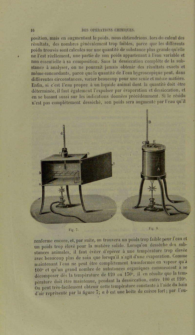 position, mais en augmentant le poids, nous obtiendrions, lors du calcul des résultats, des nombres généralement trop faibles, parce que les différents poids trouvés sont calculés sur unequantilè de substance plus grande qu’elle ne l’est réellement, une partie de son poids appartenant à l’eau variable et non essentielle à sa composition. Sans la dessiccation complète de la sub- stance à analyser, on ne pourrait jamais obtenir des résultats exacts et même concordants, parce que la quantité de l’eau bvgroscopique peut, dans différentes circonstances, varier beaucoup pour une seule et môme matière. Enfin, si c’est l’eau propre à un liquide animal dont la quantité doit être déterminée, il faut également l’expulser par évaporation et dessiccation, et en se basant aussi sur les indications données précédemment. Si le résidu n’est pas complètement desséché, son poids sera augmenté par l’eau qu’il renferme encore, et, par suite, on trouvera un poids trop faible pour l’eau et un poids trop élevé pour la matière solide. Lorsqu on dessèche des sub- stances animales, il faut éviter d’opérer à une température trop élevée avec beaucoup plus de soin que lorsqu’il s’agit d’une évaporation. Comme maintenant l’eau ne peut être complètement transformée en vapeur qu a 100° et qu’un grand nombre de substances organiques commencent à se décomposer dès la température de 120 ou lo0°, il en résulte que la tem- pérature doit être maintenue, pendant la dessiccation, entre 100 et 120°. On peut très-facilement obtenir cette température constante a l’aide du bain d’air représenté par la figure 7 ; ai est une boite de cuivre lort ; par ou-