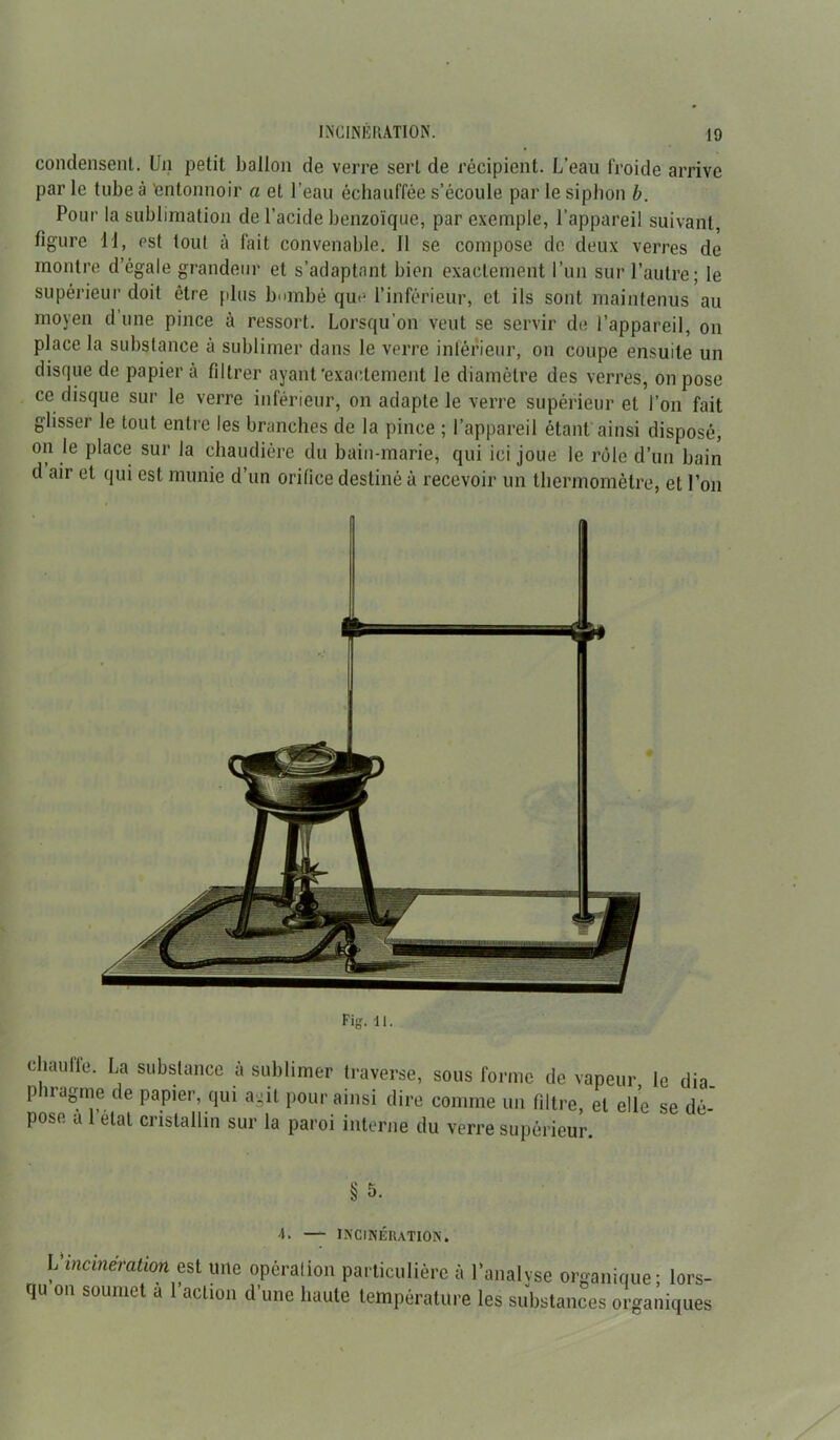 condensent. Un petit ballon de verre sert de récipient. L’eau froide arrive par le tube à 'entonnoir a et l’eau échauffée s’écoule par le siphon b. Pour la sublimation de l’acide benzoïque, par exemple, l’appareil suivant, figure 11, est tout à fait convenable. Il se compose de deux verres de montre d’égale grandeur et s’adaptant bien exactement l’un sur l’autre; le supérieur doit être plus bombé que l’inférieur, et ils sont maintenus au moyen d une pince à ressort. Lorsqu’on veut se servir de l’appareil, on place la substance à sublimer dans le verre inférieur, on coupe ensuite un disque de papier à filtrer ayant‘exactement le diamètre des verres, on pose ce disque sur le verre inférieur, on adapte le verre supérieur et l’on fait glisser le tout entre les branches de la pince ; l’appareil étant ainsi disposé, on le place sur la chaudière du bain-marie, qui ici joue le rôle d’un bain d air et qui est munie d’un orifice destiné à recevoir un thermomètre, et l’on chauffe. La substance à sublimer traverse, sous forme de vapeur le dia pbragme de papier, qui agit pour ainsi dire comme un filtre, et elle se dé- pose a état cristallin sur la paroi interne du verre supérieur. § 5. 4. — INCINÉRATION. L incinération est une opération particulière à l’analyse organique; lors- qu on soumet a 1 action d’une haute température les substances organiques