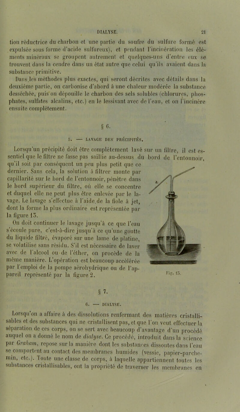 tion réductrice du charbon et une partie du soufre du sulfure formé est expulsée sous forme d’acide sulfureux), et pendant l’incinération les élé- ments minéraux se groupent autrement et quelques-uns d’entre eux se trouvent dans la cendre dans un état autre que celui qu’ils avaient dans la substance primitive. Dans.les méthodes plus exactes, qui seront décrites avec détails dans la deuxième partie, on carbonise d’abord à une chaleur modérée la substance desséchée, puis on dépouille le charbon des sels solubles (chlorures, phos- phates, sulfates alcalins, etc.) en le lessivant avec de l’eau, et on l’incinère ensuite complètement. § 6. 5. LAVAGE DES PRÉCIPITÉS. Lorsqu’un précipité doit être complètement lavé sur un filtre, il est es- sentiel que le filtre ne fasse pas saillie au-dessus du bord de l’entonnoir, qu’il soit par conséquent un peu plus petit que ce dernier. Sans cela, la solution à filtrer monte par capillarité sur le bord de l’entonnoir, pénètre dans le bord supérieur du filtre, où elle se concentre et duquel elle ne peut plus être enlevée par le la- vage. Le lavage s’effectue à Laide.de la fiole à jet, dont la forme la plus ordinaire est représentée par la figure 13. On doit continuer le lavage jusqu’à ce que l’eau s’écoule pure, c’est-à-dire jusqu’à ce qu’une goutte du liquide filtré, évaporé sur une lame de platine, se volatilise sans résidu. S’il est nécessaire de laver avec de l’alcool ou de l’éther, on procède de la même manière. L’opération est beaucoup accélérée par l’emploi de la pompe aérohydrique ou de l’ap- pareil représenté par la figure 2. § ?. 6. — DIALYSE. Lorsqu’on a affaire à des dissolutions renfermant des matières cristalli- sables et des substances qui ne cristallisent pas, et que l’on veut effectuer la séparation de ces corps, on se sert avec beaucoup d’avantage d’un procédé auquel on a donné le nom de dialyse. Ce procédé, introduit dans la science par Graham, repose sur la manière dont les substances dissoutes dans l’eau se comportent au contact des membranes humides (vessie, papier-parclie- nnn, etc.). Toute une classe de corps, à laquelle appartiennent toutes les substances cristallisables, ont la propriété de traverser les membranes en
