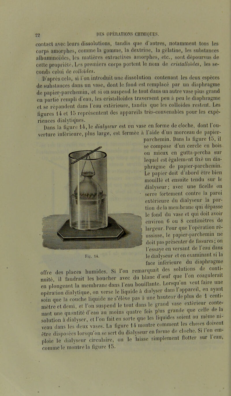contact avec leurs dissolutions, tandis que d’autres, notamment tous les corps amorphes, comme la gomme, la dextrine, la gélatine, les substances albuminoïdes, les matières extractives amorphes, etc., sont dépourvus de celte propriété, Les premiers corps portent le nom de cristalloïdes, les se- conds celui de colloïdes. D’après cela, si l’on introduit une dissolution contenant les deux espèces de substances dans un vase, dont le fond est remplacé par un diaphragme de papier-parchemin, et si on suspend le tout dans un autre vase plus grand en partie rempli d’eau, les cristalloïdes traversent peu à peu le diaphragme et se répandent dans l’eau extérieure, tandis que les colloïdes restent. Les ligures 14 et 15 représentent des appareils très-convenables pour les expé- riences dialytiques. Dans la figure 14, le dialyseur est un vase en forme de cloche, dont l’ou- verture inférieure, plus large, est fermée à l’aide d'un morceau de papier- parchemin. Dans la figure 15, il se compose d’un cercle en bois ou mieux en gutta-percha sur lequel est également fixé un dia- phragme de papier-parchemin. Le papier doit d’abord être bien mouillé et ensuite tendu sur le dialyseur ; avec une ficelle on serre fortement contre la paroi extérieure du dialyseur la por- tion de la membrane qui dépasse le fond du vase et qui doit avoir environ 6 ou 8 centimètres de largeur. Pour que l’opération ré- ussisse, le papier-parchemin ne doit pas présenter de fissures; on l’essaye en versant de 1 eau dans Fig. u. le dialyseur et en examinant si la face inférieure du diaphragme offre des places humides. Si l’on remarquait des solutions de conti- nuité, il faudrait les boucher avec du blanc d’œuf que 1 on coagulerait en plongeant la membrane dans l’eau bouillante. Lorsqu on xeut fane une opération dialytique, on verse le liquide à dialyser dans 1 appareil, en ayan soin que la couche liquide ne s’élève pas à une hauteur déplus de 1 centi- mètre et demi, et l’on suspend le tout dans le grand vase extérieur conte- nant une quantité d’eau au moins quatre fois plus grande que celle e a solution à dialyser, et l’on fait en sorte que les liquides soient au meme ni- veau dans les deux vases. La figure 14 montre comment les choses doivent être disposées lorsqu’on se sert du dialyseur en forme de cloche. Si I on em- ploie le dialyseur circulaire, on le laisse simplement flotter sur eau, comme le montre la figure 15.