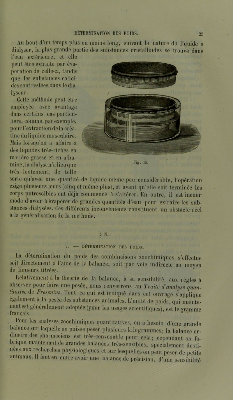 Au bout d’un temps plus ou moins long, suivant la nature du liquide à dialyser, la plus grande partie des substances cristalloïdes se trouve dans l’eau extérieure, et elle peut être extraite par éva- poration de celle-ci, tandis que les substances colloï- des sont restées dans le dia- lyseur. Cette méthode peut, être employée avec avantage dans certains cas particu- liers, comme, par exemple, pour l’extraction de la créa- tinc du liquide musculaire. Mais lorsqu’on a affaire à des liquides très-riches en m ilière grasse et en albu- mine, la dialyse n’a lieu que très-lentement, de telle sorte qu’avec une quantité de liquide même peu considérable, l’opération exige plusieurs jours (cinq et même plus), et avant qu’elle soit terminée les corps putrescibles ont déjà commencé à s’altérer. En outre, il est incom- mode d avoir à évaporer de grandes quantités d’eau pour extraire les sub- stances dialysées. Ces différents inconvénients constituent un obstacle réel à la généralisation de la méthode. § 8- 7. — DÉTERMINATION DES POIDS. La détermination du poids des combinaisons zoochimiques s’effectue soit directement a l’aide de la balance, soit par voie indirecte au moyen de liqueurs titrées. Relativement à la théorie de la balance, à sa sensibilité, aux règles à observer pour faire une pesée, nous renverrons au Traité (l'analyse Quan- titative de Fresenias. Tout ce qui est indiqué dans cet ouvrage s’applique également à la pesée des substances animales. L’unité de poids, qui mainte- nant, est généralement adoptée (pour les usages scientifiques), est le gramme français. Pour les analyses zoochimiques quantitatives, on a besoin d’une grande balance sur laquelle on puisse peser plusieurs kilogrammes; la balance or- dinaire des pharmaciens est très-convenalde pour cela; cependant on fa- brique maintenant de grandes balances très-sensibles, spécialement desti- nées aux recherches physiologiques et sur lesquelles on peut peser de petits animaux. 11 faut en outre avoir une balance de précision, d’une sensibilité