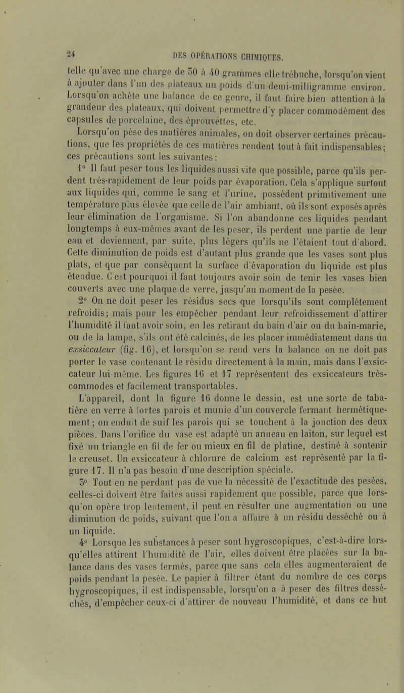 lelle qu avec une charge de .>0 a 40 grammes elle trébuche, lorsqu’on vient <i ajouter clans 1 un des plateaux un poids d’un demi-milligramme environ. Lorsqu'on achète une balance de ce genre, il faut faire bien attention à la giandeur des plateaux, qui doivent permettre d’y placer commodément des capsules de porcelaine, des éprouvettes, etc. Lorsqu on pèse des matières animales, on doit observer certaines précau- tions, que les propriétés de ces matières rendent tout à fait indispensables; ces précautions sont les suivantes: 1° 11 faut peser tous les liquides aussi vite que possible, parce qu’ils per- dent très-rapidement de leur poids par évaporation. Cela s’applique surtout aux liquides qui, comme le sang et l’urine, possèdent primitivement une température plus élevée que celle de l’air ambiant, où ils sont exposés après leur élimination de 1 organisme. Si l’on abandonne ces liquides pendant longtemps a eux-mêmes avant de les peser, ils perdent une partie de leur eau et deviennent, par suite, plus légers qu’ils ne l’étaient tout d'abord. Cette diminution de poids est d’autant plus grande que les vases sont plus plats, et que par conséquent la surface d’évaporation du liquide est plus étendue. C est pourquoi il faut toujours avoir soin de tenir les vases bien couverts avec une plaque de verre, jusqu’au moment de la pesée. 2° On ne doit peser les résidus secs que lorsqu’ils sont complètement refroidis; mais pour les empêcher pendant leur refroidissement d’attirer l’humidité il faut avoir soin, en les retirant du bain d’air ou du bain-marie, ou de la lampe, s’ils ont été calcinés, de les placer immédiatement dans un exsiccaleur (fig. 16), et lorsqu’on se rend vers la balance on ne doit pas porter le vase contenant le résidu directement à la main, mais dans l’exsic- cateur lui même. Les figures 16 et 17 représentent des exsiccaleurs très- commodes et facilement transportables. L’appareil, dont la figure 16 donne le dessin, est une sorte de taba- tière en verre à fortes parois et munie d’un couvercle fermant hermétique- ment ; on enduit de suif les parois qui se touchent à la jonction des deux pièces. Dans l’orifice du vase est adapté un anneau en laiton, sur lequel est fixé un triangle en fil de fer ou mieux en fil de platine, destiné à soutenir le creuset. Un exsiccateur à chlorure de calcium est représenté par la fi- gure 17. Il n’a pas besoin d’une description spéciale. 5° Tout en ne perdant pas de vue la nécessité de l’exactitude des pesées, celles-ci doivent être faites aussi rapidement que possible, parce que lors- qu’on opère trop lentement, il peut en résulter une augmentation ou une diminution de poids, suivant que l’on a affaire à un résidu desséché ou à un liquide. 4° Lorsque les substances à peser sont hygroscopiques, c’est-à-dire lors- qu’elles attirent l’humidité de l’air, elles doivent êlre placées sur la ba- lance dans des vases fermés, parce que sans cela elles augmenteraient de poids pendant la pesée. Le papier à filtrer étant du nombre de ces corps hygroscopiques, il est indispensable, lorsqu’on a à peser des filtres dessé- chés, d’empêcher ceux-ci d’attirer de nouveau l’humidité, et dans ce but