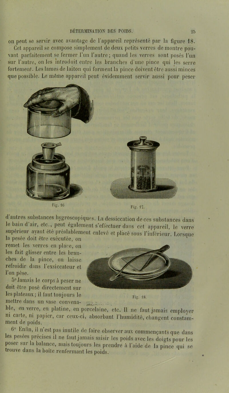 on peut se servir avec avantage de l’appareil représenté par la figure 18. Cet appareil se compose simplement de deux petits verres de montre pou- vant parfaitement se fermer l’un l’autre; quand les verres sont posés l’un sur l’autre, on les introduit entre les branches d’une pince qui les serre fortement. Les lames de laiton qui forment la pince doivent être aussi minces que possible. Le môme appareil peut évidemment servir aussi pour peser Fig. 10 Fig. 17. d autres substances hygroscopiques. La dessiccation de ces substances dans le bain d air, etc., peut également s’effectuer dans cet appareil, le verre supéiieui ayant été préalablement enlevé et placé sous l’inférieur. Lorsque la pesée doit être exécutée, on remet les verres en place, on les fait glisser entre les bran- dies de la pince, on laisse refroidir dans l'exsiccateur et l’on pèse. 5° Jamais le corps à peser ne doit être posé directement sur les plateaux; il faut toujours le mettre dans un vase convena- - - . «fA)---1- • ■ . Die, en verre, en platine, en porcelaine, etc. Il ne faut jamais employer m carte, ni papier, car ceux-ci, absorbant l’humidité, changent constam- ment de poids. 6° ^nfin> l\n’est Pas inutile de faire observer aux commençants que dans les pesees précises il ne faut jamais saisir les poids avec les doigts pour les poser sur la balance, mais toujours les prendre à l’aide de la pince qui se trouve dans la boîte renfermant les poids.
