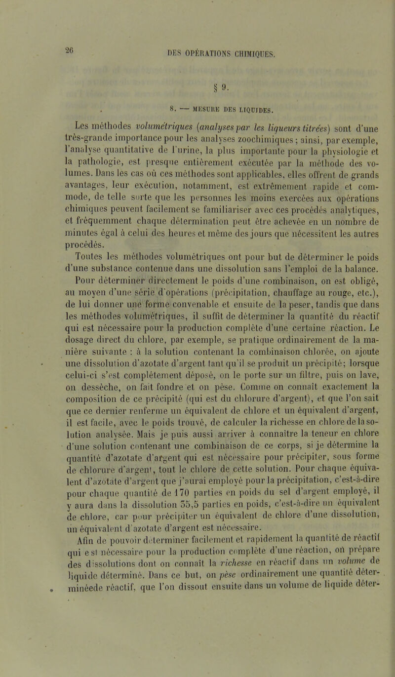 ‘20 § 9- . 8. — MESURE DES LIQUIDES. Les méthodes volumétriques (analyses par les liqueurs titrées) sont d’une très-grande importance pour les analyses zoochimiques; ainsi, par exemple, 1 analyse quantitative de I urine, la plus importante pour la physiologie et la pathologie, est presque entièrement exécutée par la méthode des vo- lumes. Dans les cas où ces méthodes sont applicables, elles offrent de grands avantages, leur exécution, notamment, est extrêmement rapide et com- mode, de telle sorte que les personnes les moins exercées aux opérations chimiques peuvent facilement se familiariser avec ces procédés analytiques, et fréquemment chaque détermination peut être achevée en un nombre de minutes égal à celui des heures et même des jours que nécessitent les autres procédés. Toutes les méthodes volumétriques ont pour but de déterminer le poids d’une substance contenue dans une dissolution sans l’emploi de la balance. Pour déterminer directement le poids d’une combinaison, on est obligé, au moyen d’une série d'opérations (précipitation, chauffage au rouge, etc.), de lui donner une forme convenable et ensuite de la peser, tandis que dans les méthodes volumétriques, il suffit de déterminer la quantité du réactif qui est nécessaire pour la production complète d’une certaine réaction. Le dosage direct du chlore, par exemple, se pratique ordinairement de la ma- nière suivante ; à la solution contenant la combinaison chlorée, on ajoute une dissolution d’azotate d’argent tant qu’il se produit un précipité; lorsque celui-ci s’est complètement déposé, on le porte sur un filtre, puis on lave, on dessèche, on fait fondre et on pèse. Comme on connaît exactement la composition de ce précipité (qui est du chlorure d’argent), et que l’on sait que ce dernier renferme un équivalent de chlore et un équivalent d’argent, il est facile, avec le poids trouvé, de calculer la richesse en chlore de la so- lution analysée. Mais je puis aussi arriver à connaître la teneur en chlore d’une solution contenant une combinaison de ce corps, si je détermine la quantité d’azotate d’argent qui est nécessaire pour précipiter, sous forme de chlorure d’argent, tout le chlore de cette solution. Pour chaque équiva- lent d’azotate d’argent que j’aurai employé pour la précipitation, c’est-à-dire pour chaque quantité de 170 parties en poids du sel d’argent employé, il y aura dans la dissolution 55,5 parties en poids, c’est-à-dire un équivalent de chlore, car pour précipiter un équivalent de chlore d’une dissolution, un équivalent d’azotate d’argent est nécessaire. Afin de pouvoir déterminer facilement et rapidement la quantité de ré actif qui est nécessaire pour la production complète dune réaction, on prépare des dissolutions dont on connaît la richesse en réactif dans un volume de liquide déterminé. Dans ce but, on pèse ordinairement une quantité déter- minéede réactif, que l’on dissout ensuite dans un volume de liquide déter-