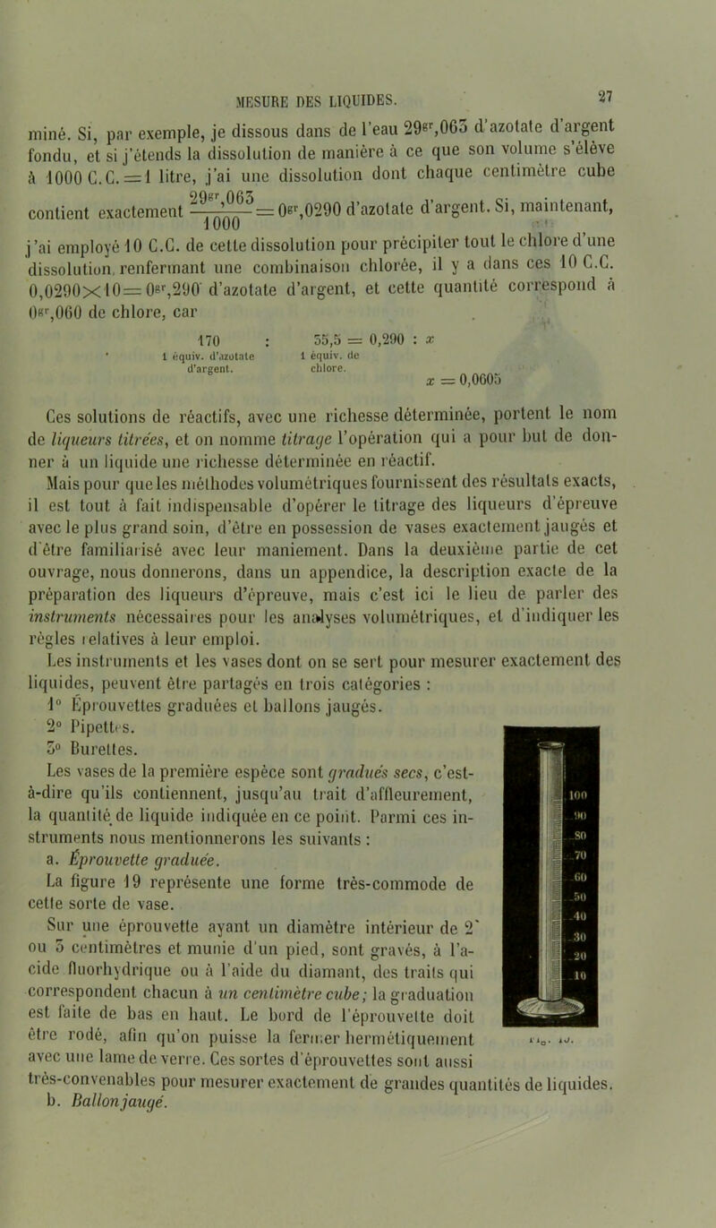 MESURE DES LIQUIDES. <7 miné. Si, par exemple, je dissous dans de l’eau 29er,065 d azotate d argent fondu, et si j’étends la dissolution de manière à ce que son volume s élève à 1000 G. G. = 1 litre, j’ai une dissolution dont chaque centimètre cube contient exactement ^^=0^,0290 d’azotate d’argent. Si, maintenant, 1000 j’ai employé 10 C.G. de cette dissolution pour précipiter tout le chlore d’une dissolution, renfermant une combinaison chlorée, il y a clans ces 10 C.C. 0,0290x10=0»r,290' d’azotate d’argent, et cette quantité correspond à 0«r,0G0 de chlore, car 170 1 équiv. d’azotate d’argent. 55,5 = 0,290 : x 1 équiv. de chlore. X — 0,0605 Ces solutions de réactifs, avec une richesse déterminée, portent le nom de liqueurs titrées, et on nomme titrage l’opération qui a pour but de don- ner à un liquide une richesse déterminée en réactif. Mais pour que les méthodes volumétriques fournissent des résultats exacts, il est tout à fait indispensable d’opérer le titrage des liqueurs d’épreuve avec le plus grand soin, d’être en possession de vases exactement jaugés et d être familiarisé avec leur maniement. Dans la deuxième partie de cet ouvrage, nous donnerons, dans un appendice, la description exacte de la préparation des liqueurs d’épreuve, mais c’est ici le lieu de parler des instruments nécessaires pour les analyses volumétriques, et d’indiquer les règles lelatives à leur emploi. Les instruments et les vases dont on se sert pour mesurer exactement des liquides, peuvent être partagés en trois catégories : 1° Kprouvettes graduées et ballons jaugés. 2° Pipettes. 5° Burettes. Les vases de la première espèce sont gradués secs, c’est- à-dire qu’ils contiennent, jusqu’au trait d’affleurement, la quantité de liquide indiquée en ce point. Parmi ces in- struments nous mentionnerons les suivants : a. Éprouvette graduée. La figure 19 représente une forme très-commode de cette sorte de vase. Sur une éprouvette ayant un diamètre intérieur de 2' ou o centimètres et munie d'un pied, sont gravés, à l’a- cide fluorhydrique ou à l’aide du diamant, des traits qui correspondent chacun à un centimètre cube ; la graduation est faite de bas en haut. Le bord de l’éprouvette doit être rodé, afin qu’on puisse la fermer hermétiquement avec une lame de verre. Ces sortes d’éprouvettes sont aussi très-convenables pour mesurer exactement de grandes quantités de liquides. b. Ballon jaugé.