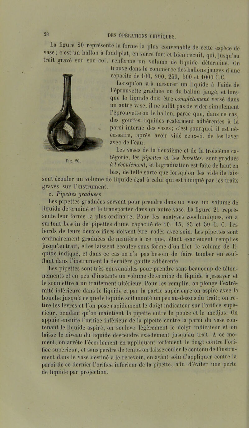 La fi gui e 20 représente In forme la plus convenable de cette espèce de vase, c est un ballon à fond plat, en verre fort et bien recuit, qui, jusqu’au tiait grave sur son col, renferme un volume de liquide déterminé. On trouve dans le commerce des ballons jaugés d’une capacité de 100, 200, 250, 500 et 1000 C.C. Lorsqu on a à mesurer un liquide à l’aide de l’éprouvette graduée ou du ballon jaugé, et lors- que le liquide doit être complètement versé dans un autre vase, il ne suffit pas de vider simplement l’éprouvette ou le ballon, parce que, dans ce cas, des gouttes liquides resteraient adhérentes à la paroi interne des vases; c’est pourquoi il est né- cessaire, après avoir vidé ceux-ci, de les laver avec de l’eau. Les vases de la deuxième et de la troisième ca- Fjrr 90 tégorie, les pipettes et les burettes, sont gradués à l'écoulement, et la graduation est faite de haut en bas, de telle sorte que lorsqu’on les vide ils lais- sent écouler un volume de liquide égal à celui qui est indiqué par les traits gravés sur l’instrument. c. Pipettes graduées. Les pipettes graduées servent pour prendre dans un vase un volume de liquide déterminé et le transporter dans un autre vase. La figure 21 repré- sente leur forme la plus ordinaire. Pour les analyses zoochimiques, on a surtout besoin de pipettes d’une capacité de 10, 15, 25 et 50 G. C. Les bords de leurs deux orifices doivent être rodés avec soin. Les pipettes sont ordinairement graduées de manière à ce que, étant exactement remplies jusqu’au trait, elles laissent écouler sous forme d’un filet le volume de li- quide indiqué, et dans ce cas on n’a pas besoin de faire tomber en souf- flant dans l’instrument la dernière goutte adhérente. Les pipettes sont très-convenables pour prendre sans beaucoup de tâton- nements et en peu d’instants un volume déterminé du liquide à .essayer et le soumettre à un traitement ultérieur. Pour les remplir, on plonge l’extré- mité inférieure dans le liquide et par la partie supérieure on aspire avec la bouche jusqu’à ce que le liquide soit monté un peu au-dessus du trait; on re- tire les lèvres et l’on pose rapidement le doigt indicateur sur l’orifice supé- rieur, pendant qu’on maintient la pipette entre le pouce et le médius. On appuie ensuite l’orifice inférieur de la pipette contre la paroi du vase con- tenant le liquide aspiré, on soulève légèrement le doigt indicateur et on laisse le niveau du liquide descendre exactement jusqu’au trait. A ce mo- ment, on arrête l’écoulement en appliquant fortement le doigt contre l’ori- fice supérieur, et sans perdre de temps on laisse couler le contenu de l'instru- ment dans le vase destiné à le recevoir, en ayant soin d’appliquer contre la paroi de ce dernier l’orifice inférieur de la pipette, afin d’éviter une perte de liquide par projection.