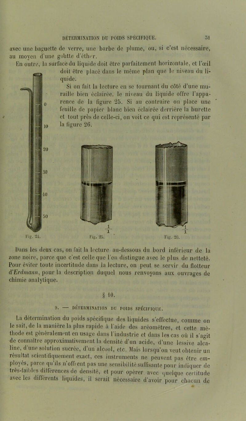 avec une baguette de verre, une barbe de plume, ou, si c’est nécessaire, au moyen d'une goutte d’éther. En outre, la surface du liquide doit être parfaitement horizontale, et l’œil doit être placé dans le même plan que le niveau du li- quide. Si on fait la lecture en se tournant du côté d’une mu- raille bien éclairée, le niveau du liquide offre l’appa- rence de la figure 25. Si au contraire on place une feuille de papier blanc bien éclairée derrière la burette et tout près de celle-ci, on voit ce qui est représenté par ) la figure 26. 20 30 10 50 l'’ig. 24. Fig. 20. Dans les deux cas, on fait la lecture au-dessous du bord inférieur de la zone noire, parce que c’est celle que l’on distingue avec le plus de netteté. Pour éviter toute incertitude dans la lecture, on peut se servir du flotteur d'Erdmann, pour la description duquel nous renvoyons aux ouvrages de chimie analytique. § 10. 9- — DÉTERMINATION DU POIDS SPÉCIFIQUE. La détermination du poids spécifique des liquides s’effectue, comme on le sait, de la manière la plus rapide à l’aide des aréomètres, et cette mé- thode est généralement en usage dans 1 industrie et dans les cas où il s’agit de connaître approximativement la densité d’un acide, d’une lessive alca- line, d’une solution sucrée, d’un alcool, etc. Mais lorsqu’on veut obtenir un résultat scientifiquement exact, ces instruments ne peuvent pas être em- ployés, parce qu’ils n’offrent pas une sensibilité suffisante pour indiquer de très-faibles différences de densité, et pour opérer avec quelque certitude avec les différents liquides, il serait nécessaire d’avoir pour chacun de