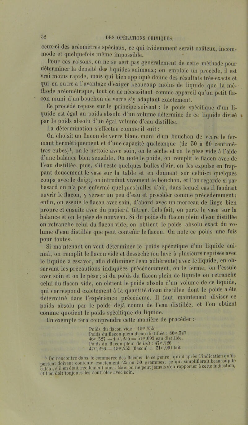ceux-ci des aréomètres spéciaux, ce (pii évidemment serait coûteux, incom- mode et quelquefois même impossible. Pour ces raisons, on ne se sert pas généralement de cette méthode pour déterminer la densité des liquides animaux; on emploie un procédé, il est vrai moins rapide, mais qui bien appliqué donne des résultats très-exacts et qui en outre a 1 avantage d exiger beaucoup moins de liquide que la mé- thode aréomélrique, tout en ne nécessitant comme appareil qu’un petit fla- * «on muni d'un bouchon de verre s’y adaptant exactement. Ce procédé repose sur le principe suivant : le poids spécifique d’un li- quide est égal au poids absolu d un volume déterminé de ce liquide divisé * par le poids absolu d’un égal volume d’eau distillée. La détermination s’effectue comme il suit : On choisit un flacon de verre blanc muni d’un bouchon de verre le fer- mant hermétiquement et d’une capacité quelconque (de 50 à 60 centimè- tres cubes)1, on le nettoie avec soin, on le sèche et on le pèse vide à l’aide d'une balance bien sensible. On note le poids, on remplit le flacon avec de l’eau distillée, puis, s’il reste quelques bulles d’air, on les expulse en frap- pant doucement le vase sur la table et en donnant sur celui-ci quelques coups avec le doigt, on introduit vivement le bouchon, et l’on regarde si par hasard on n’a pas enfermé quelques bulles d’air, dans lequel cas il faudrait ouvrir le flacon, y verser un peu d’eau et procéder comme précédemment; enfin, on essuie le flacon avec soin, d’abord avec un morceau de linge bien propre et ensuite avec du papier à filtrer. Cela fait, on porte le vase sur la balance et on le pèse de nouveau. Si du poids du flacon plein d’eau distillée on retranche celui du flacon vide, on obtient le poids absolu exact du vo- lume d’eau distillée que peut contenir le flacon. On note ce poids une fois pour toutes. Si maintenant on veut déterminer le poids spécifique d’un liquide ani- mal, on remplit le flacon vidé et desséché (ou lavé à plusieurs repiises avec le liquide à essayer, afin d’éliminer l’eau adhérente) avec le liquide, en ob- servant les précautions indiquées précédemment, on le ferme, on l’essuie avec soin et on le pèse; si du poids du flacon plein de liquide on retranche celui du flacon vicie, on obtient le poids absolu d’un volume de ce liquide, qui correspond exactement à la quantité d’eau distillée dont le poids a été déterminé dans l’expérience précédente. 11 faut maintenant diviser ce poids absolu par le poids déjà connu de l’eau distillée, et 1 on obtient comme quotient le poids spécifique du liquide. Un exemple fera comprendre celte manière de procéder : Poids du flacon \ide : 15*r,255 Poids du llacon plein d’eau distillée : 46^,327 46«r.527 — 1. er,255 = 51«r,092 eau distillée. Poids du llacon plein de lait : 47er,22G 47^226 — 15^,255 (llacon) = 3m,991 lait