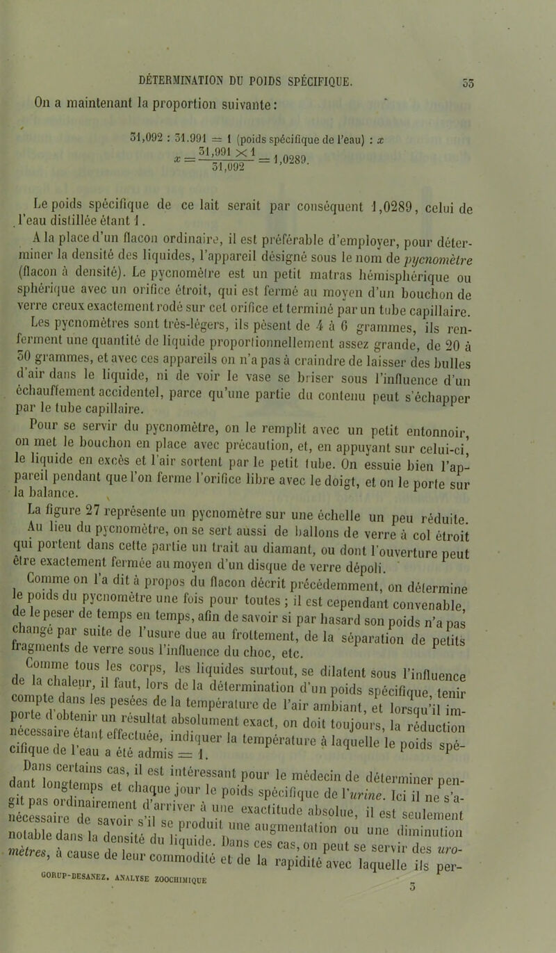 On a maintenant la proportion suivante : 51,092 : 51.991 = 1 (poids spécifique de l’eau) Le poids spécifique de celait serait par conséquent 1,0289, celui de . l’eau distillée étant J. A la place d un flacon ordinaire, il est préférable d’employer, pour déter- miner la densité des liquides, l’appareil désigné sous le nom de pyenomètre (flacon à densité). Le pyenomètre est un petit matras hémisphérique ou sphérique avec un orifice étroit, qui est fermé au moyen d’un bouchon de verre creux exactement rodé sur cet orifice et terminé par un tube capillaire. Les pyenomètres sont très-légers, ils pèsent de 4 à G grammes, ils ren- ferment une quantité de liquide proportionnellement assez grande, de 20 à 50 grammes, et avec ces appareils on n’a pas à craindre de laisser des bulles d’air dans le liquide, ni de voir le vase se briser sous l’influence d’un échauffement accidentel, parce qu’une partie du contenu peut s’échapper par le tube capillaire. 11 Pour se servir du pyenomètre, on le remplit avec un petit entonnoir, on met le bouchon en place avec précaution, et, en appuyant sur celui-ci, le liquide en excès et l’air sortent par le petit tube. On essuie bien l’ap- pareil pendant que l’on ferme l’orifice libre avec le doigt, et on le porte sur la balance. , La figure 27 représente un pyenomètre sur une échelle un peu réduite Au lieu du pyenomètre, on se sert aussi de Dallons de verre à col étroit qui portent dans cette partie un trait au diamant, ou dont l’ouverture peut être exactement fermée au moyen d’un disque de verre dépoli. Gomme on l’a dit à propos du flacon décrit précédemment, on détermine le poids du pyenometre une fois pour toutes ; il est cependant convenable e le peser de temps en temps, afin de savoir si par hasard son poids n’a pas ™nge Par sultfi de l’usure due au frottement, de la séparation de petits fragments de verre sous l’influence du choc, etc. Gomme tous les corps, les liquides surtout, se dilatent sous l’influence a chaleur il faut, lors de la détermination d’un poids spécifique tenir compte dans les pesées delà température de l’air ambiant, et lorsqu’il im ab?o,umrcsaci- °n ddi **•£ Kû™ ierapéra,ure à ia<iueiie i*- Dans certains cas, il est intéressant pour le médecin de déterminer nen métrés, à cause de leur commodité et de la rapidité avec laquelle ils per- uorup-desa.nez. analyse zoochimique