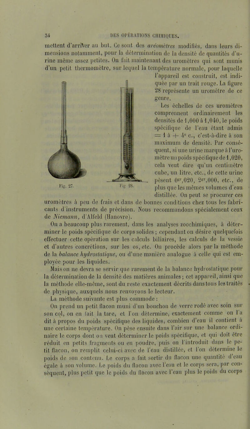 ■ Fig. 27. Fig 28. mettent d’arriVer au but. Ce sont des aréomètres modifiés, dans leurs di- mensions notamment, pour la détermination de la densité de quantités d’u- rine même assez petites. On fait maintenant des uromôlres qui sont munis d’un petit thermomètre, sur lequel la température normale, pour laquelle l’appareil est construit, est indi- quée par un trait rouge. La figure 28 représente un uromélre de ce genre. Les échelles de ces uromètres comprennent ordinairement les densités de 1,000 à 1,040, le poids spécifique de l’eau étant admis = 1 à -t— 4° c., c’est-à-dire à son maximum de densité. Par consé- quent, si une urine marque à l’uro- mètre un poids spécifique de 1,020, cela veut dire qu’un centimètre cube, un litre, etc., de cette urine pèsent 0gr,020, 2gr,000, etc., de plus que les mêmes volumes d’eau distillée. On peut se procurer ces uromètres à peu de frais et dans de bonnes conditions chez tous les fabri- cants d’instruments de précision. Nous recommandons spécialement ceux de Niemann, d’Alfeld (Hanovre). On a beaucoup plus rarement, dans les analyses zoochimiques, à déter- miner le poids spécifique de corps solides ; cependant on désire quelquefois effectuer cette opération sur les calculs biliaires, les calculs de la vessie et d’autres concrétions, sur les os, etc. On procède alors parla méthode de la balance hydrostatique, ou d’une manière analogue à celle qui est em- ployée pour les liquides. Maison ne devra se servir que rarement de la balance hydrosialique pour la détermination de la densité des matières animales ; cet appareil, ainsi que la méthode elle-même, sont du reste exactement décrits dans tous les traités de physique, auxquels nous renvoyons le lecteur. La méthode suivante est plus commode : On prend un petit flacon muni d’un bouchon de verre rodé avec soin sur son col, on en fait la tare, et l’on détermine, exactement comme on la dit à propos du poids spécifique des liquidesj combien d’eau il contient à une certaine température. On pèse ensuite dans l’air sur une balance ordi- naire le corps dont on veut déterminer le poids spécifique, et qui doit être réduit en petits fragments ou en poudre, puis on l’introduit dans le pe- tit flacon, on remplit celui-ci avec de l’eau distillée, et l'on détermine le poids de son contenu. Le corps a fait sortir du flacon une quantité d eau égale à son volume. Le poids du flacon avec l’eau et le corps sera, par con- séquent, plus petit que le poids du llacon avec l’eau plus le poids du corps