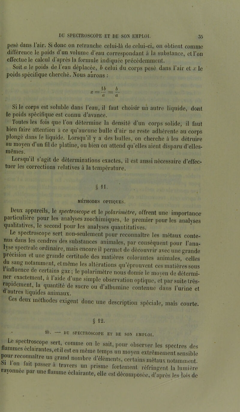 pesé dans l’air. Si donc on retranche celui-là de celui-ci, on obtient comme différence le poids d’un volume d’eau correspondant à la substance, et l’on effectue le calcul d’après la formule indiquée précédemment. Soit a le poids de l’eau déplacée, b celui du corps pesé dans l’air et x le poids spécifique cherché. Nous aurons : \b b a a Si le corps est soluble dans l’eau, il faut choisir un autre liquide, dont le poids spécifique est connu d’avance. Toutes les fois que l’on détermine la densité d'un corps solide, il faut bien faire attention a ce qu aucune bulle d’air ne reste adhérente au corps plongé dans le liquide. Lorsqu il y a des bulles, on cherche à les détruire au moyen d’un fil de platine, ou bien on attend qu’elles aient disparu d’elles- mémes. Lorsqu il s agit de déterminations exactes, il est aussi nécessaire d’effec* tuer les corrections relatives à la température. § il- MÉTHODES OPTIQUES. Deux appareils, le spectroscope et le polarimètre, offrent une importance particulière pour les analyses zoochimiques, le premier pour les analyses qualitatives, le second pour les analyses quantitatives. Le spectroscope sert non-seulement pour reconnaître les métaux conte- nus dans les cendres des substances animales, par conséquent pour l’ana- lyse spectrale ordinaire, mais encore il permet de découvrir avec une grande précision et une grande certitude des matières colorantes animales, celles u sang notamment, etmême les altérations qu’éprouvent ces matières sous l mtluence de certains gaz ; le polarimètre nous donne le moyen de détermi- ner exactement, à l’aide d’une simple observation optique, et par suite très- rapidement, la quantité de sucre ou d’albumine contenue dans l’urine et n autres liquides animaux. Ces deux méthodes exigent donc une description spéciale, mais courte. § 12. lt). DU SPECTROSCOPE ET DE SON EM PI,01. Le spectroscope sert, comme on le sait, pour observer les spectres des Po“reS'et'' “f e même lcmps  m°ïen «trêmeinent sensible Si Ton Tb , ■§rand n0mbre délémen,s’ “rtains métaux notamment. ravonnée n.r’aSSe,i'* *,au>lï’ un Pr'sme fortement réfringent la lumière rajonnee par une flamme éclair ante, elle est décomposée, d'après les lois de