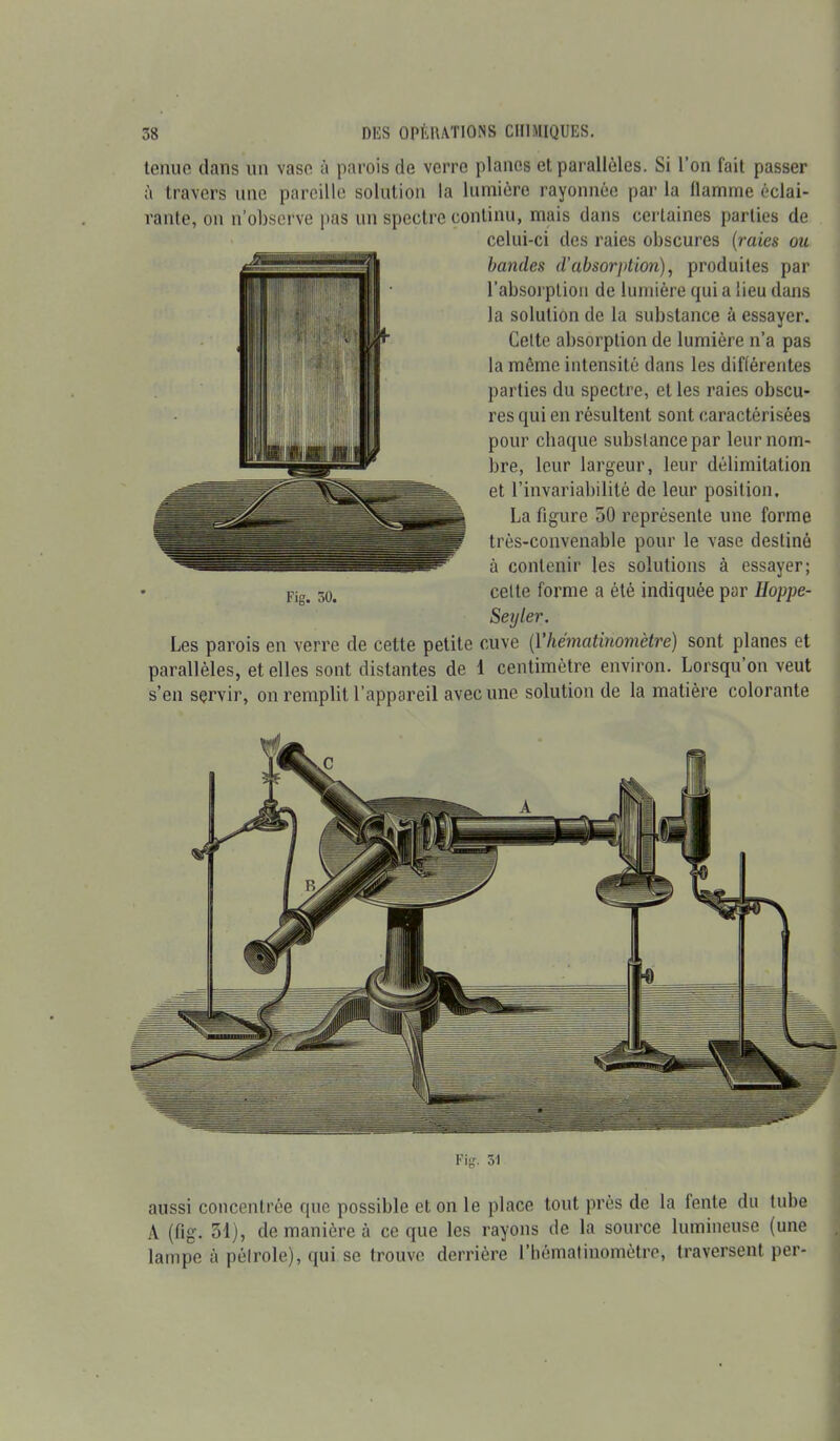 tenue dans un vase à parois de verre planes et parallèles. Si l’on fait passer à travers une pareille solution la lumière rayonnée par la flamme éclai- rante, on n’observe pas un spectre continu, mais dans certaines parties de celui-ci des raies obscures (raies ou bandes d’absorption), produites par l’absorption de lumière quia lieu dans la solution de la substance à essayer. Celte absorption de lumière n’a pas la même intensité dans les différentes parties du spectre, et les raies obscu- res qui en résultent sont caractérisées pour chaque substance par leur nom- bre, leur largeur, leur délimitation et l’invariabilité de leur position. La figure 50 représente une forme très-convenable pour le vase destiné à contenir les solutions à essayer; celte forme a été indiquée par Hoppe- Seyler. Les parois en verre de cette petite cuve (Yhematinomètre) sont planes et parallèles, et elles sont distantes de 1 centimètre environ. Lorsqu’on veut s’en servir, on remplit l’appareil avec une solution de la matière colorante Fig. 51 aussi concentrée que possible et on le place tout près de la fente du tube A (fig. 51), de manière à ce que les rayons de la source lumineuse (une lampe à pétrole), qui se trouve derrière rbématinomètre, traversent per-