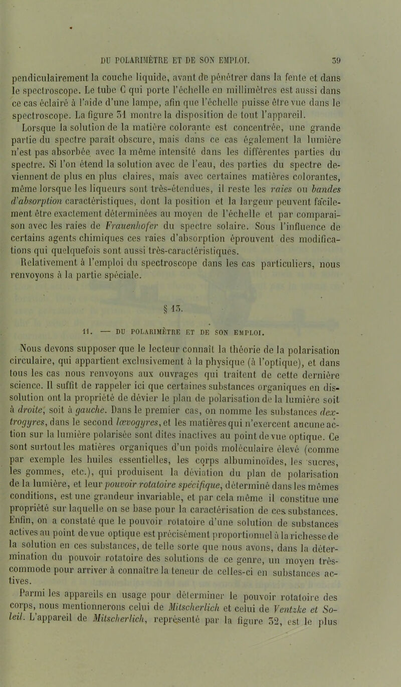 pendiculairement la couclio liquide, avant de pénétrer dans la fente et dans le speclroscope. Le tube G qui porte l’échelle en millimètres est aussi dans ce cas éclairé à l’aide d’une lampe, afin que l’échelle puisse être vue dans le speclroscope. La figure 31 montre la disposition de tout l’appareil. Lorsque la solution de la matière colorante est concentrée, une grande partie du spectre paraît obscure, mais dans ce cas également la lumière n’est pas absorbée avec la même intensité dans les différentes parties du spectre. Si l’on étend la solution avec de l’eau, des parties du spectre de- viennent de plus en plus claires, mais avec certaines matières colorantes, même lorsque les liqueurs sont très-étendues, il reste les raies ou bandes d’absorption caractéristiques, dont la position et la largeur peuvent facile- ment être exactement déterminées au moyen de l’échelle et par comparai- son avec les raies de Frauenhofer du spectre solaire. Sous l’influence de certains agents chimiques ces raies d’absorption éprouvent des modifica- tions qui quelquefois sont aussi très-caractéristiques. Relativement à l’emploi du spectroscope dans les cas particuliers, nous renvoyons à la partie spéciale. § 13. H. — DU POLARIMÈTRE ET DE SON ESIPI.OI. Nous devons supposer que le lecteur connaît la théorie de la polarisation circulaire, qui appartient exclusivement à la physique (à l’optique), et dans tous les cas nous renvoyons aux ouvrages qui traitent de cette dernière science. Il suffit de rappeler ici que certaines substances organiques en dis- solution ont la propriété de dévier le plan de polarisation de la lumière soit à droite, soit à gauche. Dans le premier cas, on nomme les substances dex- trogyres, dans le second lœvogyres,et les matières qui n’exercent aucune ac- tion sur la lumière polarisée sont dites inactives au point de vue optique. Ce sont surtout les matières organiques d’un poids moléculaire élevé (comme par exemple les huiles essentielles, les corps albuminoïdes, les sucres, les gommes, etc.), qui produisent la déviation du plan de polarisation de la lumière, et leur pouvoir rotatoire spécifique, déterminé dans les mêmes conditions, est une grandeur invariable, et par cela même il constitue une propriété sur laquelle on se base pour la caractérisation de ces. substances. Enfin, on a constaté que le pouvoir rotatoire d’une solution de substances actives au point de vue optique est précisément proportionnel ù la richesse de la solution en ces substances, de telle sorte que nous avons, dans la déter- mination du pouvoir rotatoire des solutions de ce genre, un moyen très- commode pour arriver à connaître la teneur de celles-ci en substances ac- tives. Parmi les appareils en usage pour déterminer le pouvoir rotatoire des corps, nous mentionnerons celui de Mitscherlich et celui de Vcntzke et So- leil. L’appareil de Mitscherlich, représenté par la figure 32, est le plus