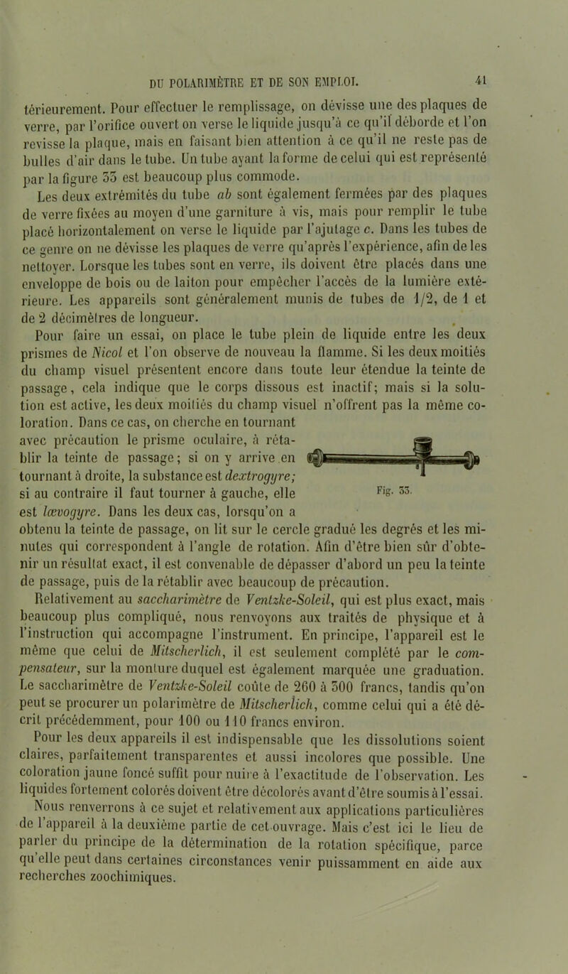 tôrieuremont. Pour effectuer le remplissage, on dévisse une des plaques de verre, par l’orifice ouvert on verse le liquide jusqu’à ce qu’il déborde et l’on revisse la plaque, mais en faisant bien attention à ce qu’il ne reste pas de bulles d’air dans le tube. Un tube ayant la forme de celui qui est représenté par la figure 55 est beaucoup plus commode. Les deux extrémités du tube ah sont également fermées par des plaques de verre fixées au moyen d’une garniture à vis, mais pour remplir le tube placé horizontalement on verse le liquide par l’ajutage c. Pans les tubes de ce genre on ne dévisse les plaques de verre qu’après l’expérience, afin de les nettoyer. Lorsque les tubes sont en verre, ils doivent être placés dans une enveloppe de bois ou de laiton pour empêcher l’accès de la lumière exté- rieure. Les appareils sont généralement munis de tubes de 1/2, de 1 et de 2 décimètres de longueur. Pour faire un essai, on place le tube plein de liquide entre les deux prismes de Nicot et l’on observe de nouveau la flamme. Si les deux moitiés du champ visuel présentent encore dans toute leur étendue la teinte de passage, cela indique que le corps dissous est inactif; mais si la solu- tion est active, les deux moitiés du champ visuel n’offrent pas la môme co- loration. Dans ce cas, on cherche en tournant avec précaution le prisme oculaire, à réta- blir la teinte de passage; si on y arrive en «0**. - : tournant à droite, la substance est dextrogyre; si au contraire il faut tourner à gauche, elle Fis- 53 est lævogyre. Dans les deux cas, lorsqu’on a obtenu la teinte de passage, on lit sur le cercle gradué les degrés et les mi- nutes qui correspondent à l’angle de rotation. Afin d’être bien sûr d’obte- nir un résultat exact, il est convenable de dépasser d’abord un peu la teinte de passage, puis de la rétablir avec beaucoup de précaution. Relativement au saccharimètre de Venlzke-Soleil, qui est plus exact, mais beaucoup plus compliqué, nous renvoyons aux traités de physique et à l’instruction qui accompagne l’instrument. En principe, l’appareil est le même que celui de Mitscherlich, il est seulement complété par le com- pensateur, sur la monture duquel est également marquée une graduation. Le saccharimètre de Ventzke-Soleil coûte de 260 à 500 francs, tandis qu’on peut se procurer un polarimètre de Mitscherlich, comme celui qui a été dé- crit précédemment, pour 100 ou 110 francs environ. Pour les deux appareils il est indispensable que les dissolutions soient claires, parfaitement transparentes et aussi incolores que possible. Une coloration jaune foncé suffit pour nuire à l’exactitude de l’observation. Les liquides fortement colorés doivent être décolorés avant d’être soumis à l’essai. Nous renverrons à ce sujet et relativement aux applications particulières de l’appareil à la deuxième partie de cet ouvrage. Mais c’est ici le lieu de parler du principe de la détermination de la rotation spécifique, parce qu elle peut dans certaines circonstances venir puissamment en aide aux recherches zoochimiques.