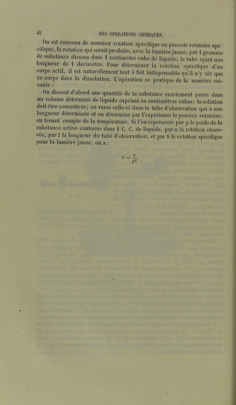 On est convenu do nommer rotation spécifique ou pouvoir rolatoire spé ci Pique, la rotation qui serait produite, avec la lumière jaune, par 1 gramme de substance dissous dans 1 centimètre cube de liquide, le tube ayant une longueur de 1 décimètre. Pour déterminer la rotation spécifique d’un coips actif, il est naturellement tout ù fait indispensable qu’il n’y ait que ce corps dans la dissolution. L’opération se pratique de la manière sui- vante : On dissout d abord une quantité de la substance exactement pesée dans un volume déterminé de liquide exprimé en centimètres cubes; la solution doit être concentrée; on verse celle-ci dans le tube d’observation qui a une longueur déterminée et on détermine par l’expérience le pouvoir rotatoire, en tenant compte de la température. Si l’on représente par p le poids de la substance active contenue dans 1 C. G. de liquide, par a la rotation obser- vée, par l la longueur du tubè d’observation, et par S la rotation spécifique pour la lumière jaune, on a :