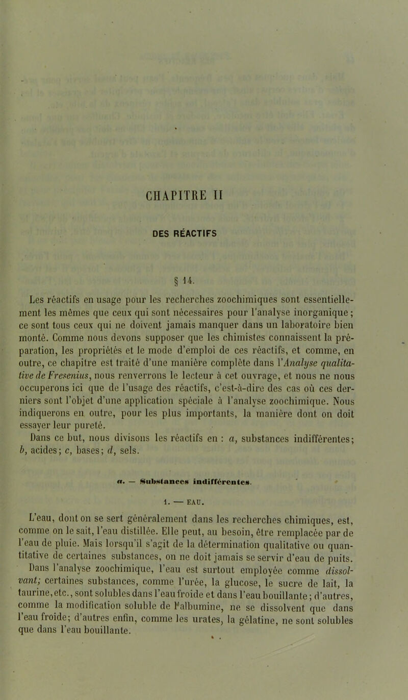 CHAPITRE II DES RÉACTIFS § 14- Les réactifs en usage pour les recherches zoochimiques sont essentielle- ment les mômes que ceux qui sont nécessaires pour l’analyse inorganique; ce sont tous ceux qui ne doivent jamais manquer dans un laboratoire bien monté. Comme nous devons supposer que les chimistes connaissent la pré- paration, les propriétés et le mode d’emploi de ces réactifs, et comme, en outre, ce chapitre est traité d’une manière complète dans Y Analyse qualita- tive de Fresenius, nous renverrons le lecteur à cet ouvrage, et nous ne nous occuperons ici que de l’usage des réactifs, c’est-à-dire des cas où ces der- niers sont l’objet d’une application spéciale à l’analyse zoochimique. Nous indiquerons en outre, pour les plus importants, la manière dont on doit essayer leur pureté. Dans ce but, nous divisons les réactifs en : a, substances indifférentes; b, acides; c, bases; cl, sels. a. — Substance* indifférente*. 1. — EAU. L’eau, dont on se sert généralement dans les recherches chimiques, est, comme on le sait, 1 eau distillée. Elle peut, au besoin, être remplacée par de l’eau de pluie. Mais lorsqu’il s’agit de la détermination qualitative ou quan- titative de certaines substances, on ne doit jamais se servir d’eau de puits. Dans l’analyse zoochimique, l’eau est surtout employée comme dissol- vant; certaines substances, comme l’urée, la glucose, le sucre de lait, la taurine,etc., sont solubles dans l’eau froide et dans l’eau bouillante ; d’autres, comme la modification soluble de Ealbumine, ne se dissolvent que dans 1 eau froide; d autres enfin, comme les urates, la gélatine, ne sont solubles que dans l’eau bouillante.