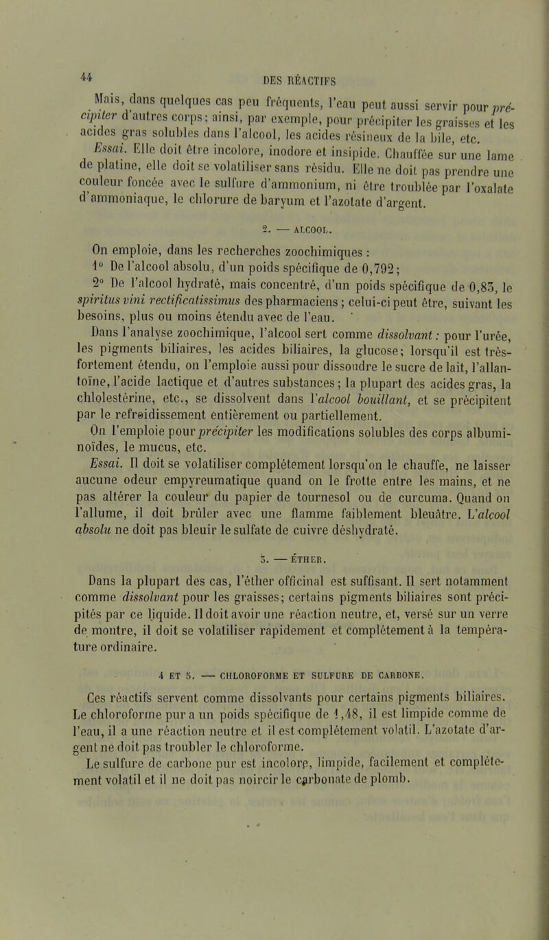 u DES RÉACTIFS Mais dans quelques cas peu fréquents, l’eau peut aussi servir pour prc- cipiter d autres corps; ainsi, par exemple, pour précipiter les graisses et les acides gras solubles dans l’alcool, les acides résineux de la bile, etc. Essai- E1Ie t,oit ôtre incolore, inodore et insipide. Chauffée sur une lame de platine, elle doit se volatiliser sans résidu. Elle ne doit pas prendre une couleur foncée avec le sulfure d’ammonium, ni ôtre troublée par l’oxalate d’ammoniaque, le chlorure de baryum et l’azotate d’argent. 2. — AI-COOL. On emploie, dans les recherches zoochimiques : 1° De l’alcool absolu, d’un poids spécifique de 0,792; 2° De l’alcool hydraté, mais concentré, d’un poids spécifique de 0,83, le spiritusvini rectificatissimus des pharmaciens ; celui-ci peut être, suivant les besoins, plus ou moins étendu avec de l’eau. ' Dans l’analyse zoochimique, l’alcool sert comme dissolvant: pour l’urée, les pigments biliaires, les acides biliaires, la glucose; lorsqu’il est très- fortement étendu, on l’emploie aussi pour dissoudre le sucre de lait, l’allan- toïne, l’acide lactique et d’autres substances ; la plupart des acides gras, la chlolestérine, etc., se dissolvent dans Y alcool bouillant, et se précipitent par le refroidissement entièrement ou partiellement. On l’emploie pour précipiter les modifications solubles des corps albumi- noïdes, le mucus, etc. Essai. 11 doit se volatiliser complètement lorsqu’on le chauffe, ne laisser aucune odeur empyreumatique quand on le frotte entre les mains, et ne pas altérer la couleur du papier de tournesol ou de curcuma. Quand on l’allume, il doit brûler avec une flamme faiblement bleuâtre. L'alcool absolu ne doit pas bleuir le sulfate de cuivre déshydraté. 3. — ÉTHER. Dans la plupart des cas, l’éther officinal est suffisant. Il sert notamment comme dissolvant pour les graisses; certains pigments biliaires sont préci- pités par ce liquide. Il doit avoir une réaction neutre, et, versé sur un verre de montre, il doit se volatiliser rapidement et complètement à la tempéra- ture ordinaire. A ET 5. — CHLOROFORME ET SULFURE DE CARBONE. Ces réactifs servent comme dissolvants pour certains pigments biliaires. Le chloroforme pur a un poids spécifique de i ,48, il est limpide comme do l’eau, il a une réaction neutre et il est complètement volatil. L’azotate d’ar- gent ne doit pas troubler le chloroforme. Le sulfure de carbone pur est incolore, limpide, facilement et complète- ment volatil et il ne doit pas noircir le carbonate de plomb.