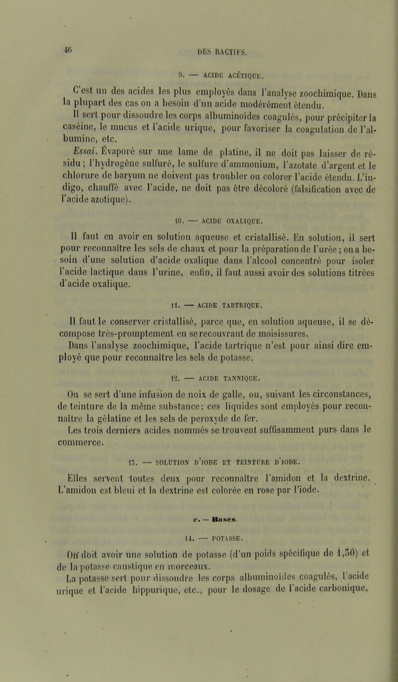 9. — ACIDE ACÉTIQUE. C’est un des acides les plus employés dans l’analyse zoocliimique. Dans la plupart des cas on a besoin d’un acide modérément étendu. 11 sert pour dissoudre les corps albuminoïdes coagulés, pour précipiter la caséine, le mucus et 1 acide urique, pour favoriser la coagulation de l’al- bumine, etc. Essai. Évaporé sur une lame de platine, il ne doit pas laisser de ré- sidu ; l’hydrogène sulfuré, le sulfure d’ammonium, l’azotate d’argent et le chlorure de baryum ne doivent pas troubler ou colorer l’acide étendu. L’in- digo, chauffé avec l’acide, ne doit pas être décoloré (falsification avec de l’acide azotique). 10. — ACIDE OXALIQUE. Il faut en avoir en solution aqueuse et cristallisé. En solution, il sert pour reconnaître les sels de chaux et pour la préparation de l’urée ; on a be- soin d’une solution d’acide oxalique dans l’alcool concentré pour isoler l’acide lactique dans l’urine, enfin, il faut aussi avoir des solutions titrées d’acide oxalique. 11. — ACIDE TAKTIUQUE. Il faut le conserver cristallisé, parce que, en solution aqueuse, il se dé- compose très-promptement en se recouvrant de moisissures. Dans l'analyse zoochimique, l’acide tartrique n’est pour ainsi dire em- ployé que pour reconnaître les Sels de potasse. 1-2. — ACIDE TANNIQUE. On se sert d’une infusion de noix de galle, ou, suivant les circonstances, de teinture de la même substance; ces liquides sont employés pour recon- naître la gélatine et les sels de peroxyde de fer. Les trois derniers acides nommés se trouvent suffisamment purs dans le commerce» 13. — SOLUTION D’iODE ET TEINTURE D’iODE. Elles servent toutes deux pour reconnaître l’amidon et la dextrine. L’amidon est bleui et la dextrine est colorée en rose par l’iode. c. — llnscs. 14. — POTASSE. On doit avoir une solution de potasse (d’un poids spécifique de I,o0) et de la potasse caustique en morceaux. La potasse sert pour dissoudre les corps albuminoïdes coagulés, 1 acide urique et l’acide hippurique, etc., pour le dosage de l’acide carbonique,