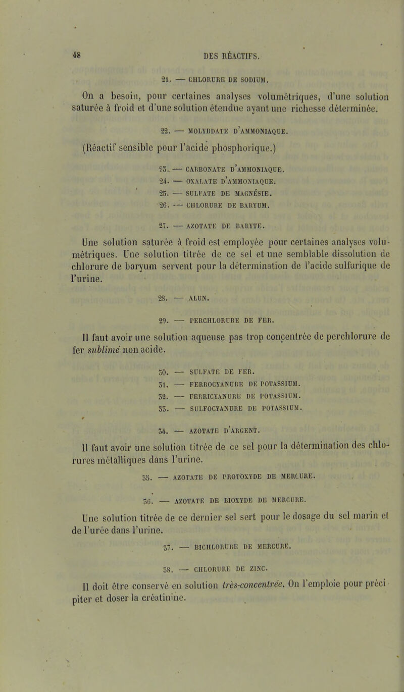 21. — CHLORURE DE SODIUM. On a besoin, pour certaines analyses volumétriques, d’une solution saturée à froid et d’une solution étendue ayant une richesse déterminée. 22. — MOLYBDATE D’AMMONIAQUE. (Réactif sensible pour l’acide phosphorique.) 55..— CARBONATE d’aMMONIAQUE. 24. — OXALATE D’AMMONIAQUE. 25. — SULFATE DE MAGNÉSIE. 26. — CHLORURE DE BARYUM. 27. — AZOTATE DE BARYTE. Une solution saturée à froid est employée pour certaines analyses volu- métriques. Une solution titrée de ce sel et une semblable dissolution de chlorure de baryum servent pour la détermination de l’acide sulfurique de l’urine. 28. — ALUN. 29. — TERCHLORURE DE FER. Il faut avoir une solution aqueuse pas trop concentrée de perchlorure de fer sublimé non acide. 50. — SULFATE DE FER. 51. — FERROCYANURE DE POTASSIUM. 52. — FERRICYANURE DE POTASSIUM. 55. — SULFOCYANURE DE POTASSIUM. 54. — AZOTATE D’ARGENT. 11 faut avoir une solution titrée de ce sel pour la détermination des chlo- rures métalliques dans l’urine. 55. — AZOTATE DE TROTOXYDE DE MERCURE. 5G. — AZOTATE DE BIOXYDE DE MERCURE. Une solution titrée de ce dernier sel sert pour le dosage du sel marin et de l’urée dans l’urine. 37. — BICHLORURE DE MERCURE. 58. — CHLORURE DE ZINC. 11 doit être conservé en solution très-concentrée. On 1 emploie pour préci piter et doser la créatinine.