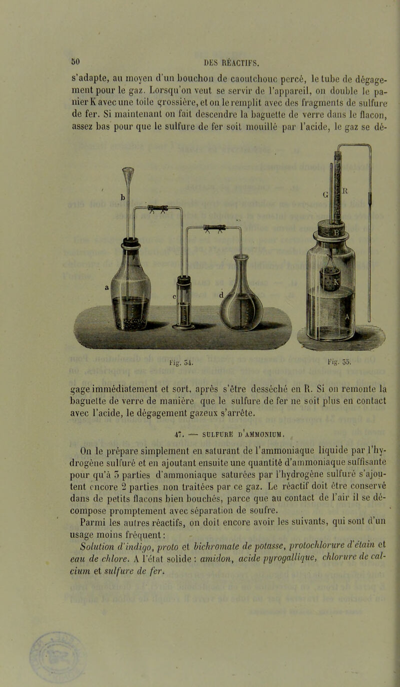 s’adapte, au moyen d’un bouchon de caoutchouc percé, le tube de dégage- ment pour le gaz. Lorsqu’on veut se servir de l’appareil, on double le pa- nierKavecune toile grossière, et on le remplit avec des fragments de sulfure de fer. Si maintenant on fait descendre la baguette de verre dans le flacon, assez bas pour que le sulfure de fer soit mouillé par l’acide, le gaz se dé- l'ig-. 54. Fig. 55. gage immédiatement et sort, après s’être desséché en U. Si on remonte la baguette de verre de manière que le sulfure de fer ne soit plus en contact avec l’acide, le dégagement gazeux s’arrête. 47. — SULFURE d’aMMONIUN. On le prépare simplement en saturant de l’ammoniaque liquide par l’hy- drogène sulfuré et en ajoutant ensuite une quantité d’ammoniaque suffisante pour qu’à 5 parties d’ammoniaque saturées par l’hydrogène sulfuré s’ajou- tent encore 2 parties non traitées par ce gaz. Le réactif doit être conservé dans de petits flacons bien bouchés, parce que au contact de l’air il se dé- compose promptement avec séparation de soufre. Parmi les autres réactifs, on doit encore avoir les suivants, qui sont d un usage moins fréquent: Solution d’indigo, proto et bichromate de potasse, protochlorure d étain et eau de chlore. A letat solide : amidon, acide pyrogallique, chlorure de cal- cium et sulfure de fer.