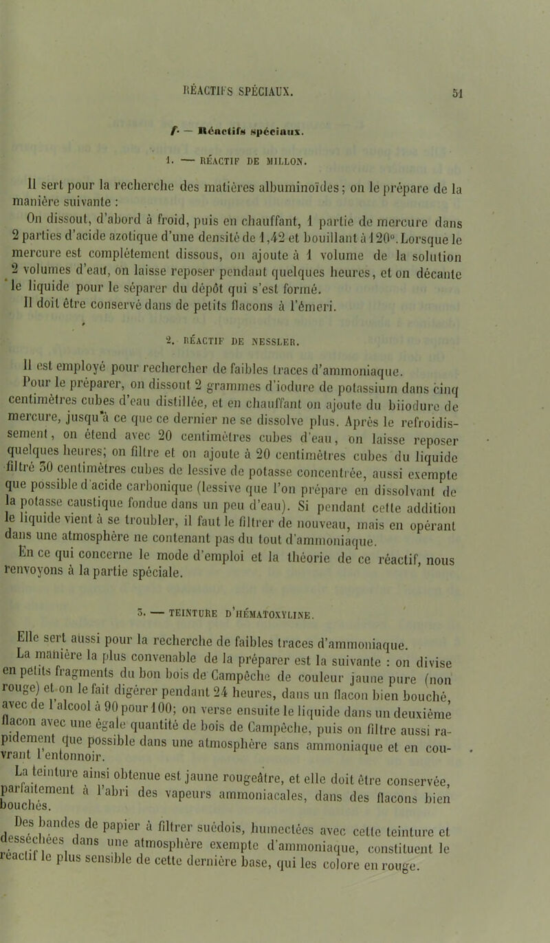 RÉACTIFS SPÉCIAUX. f• — Iléndif» spéciaux. I. — RÉACTIF DE MILLON. Il sert pour la recherche des matières albuminoïdes ; on le prépare de la manière suivante : On dissout, d’abord à froid, puis en chauffant, 1 partie de mercure dans 2 parties d’acide azotique d’une densité de 1,42 et bouillant à 120°. Lorsque le mercure est complètement dissous, on ajoute à 1 volume de la solution 2 volumes d’eau, on laisse reposer pendant quelques heures, et on décante le liquide pour le séparer du dépôt qui s’est formé. 11 doit être conservé dans de petits flacons à l’émeri. * •2. RÉACTIF DE KESSLER. 11 est employé pour rechercher de faibles traces d’ammoniaque. 1 oui le préparer, on dissout 2 grammes d’iodure de potassium dans cinq centimètres cubes d’eau distillée, et en chauffant on ajoute du biiodure de mercure, jusqu a ce que ce dernier ne se dissolve plus. Après le refroidis- sement, on étend avec 20 centimètres cubes d’eau, on laisse reposer quelques heures; on filtre et on ajoute à 20 centimètres cubes du liquide filtre 30 centimètres cubes de lessive de potasse concentrée, aussi exemple que possible d acide carbonique (lessive que l’on prépare en dissolvant de a potasse caustique fondue dans un peu d’eau). Si pendant cette addition le liquide vient à se troubler, il faut le filtrer de nouveau, mais en opérant dans une atmosphère ne contenant pas du tout d’ammoniaque. hn ce qui concerne le mode d’emploi et la théorie de ce réactif, nous renvoyons à la partie spéciale. 5. — TEINTURE d’hÉMATOXYLINE. Elle sert aussi pour la recherche de faibles traces d’ammoniaque. La maniéré la plus convenable de la préparer est la suivante : on divise en petits fragments du bon bois de Campêche de couleur jaune pure (non rouge) et on le fait digérer pendant 24 heures, dans un fiacon bien bouché <uec < e alcool a 90 pour 100; on verse ensuite le liquide dans un deuxième ilacon avec une égale quantité de bois de Campêche, puis on filtre aussi ra- vrn?tTe!itonL^rSSlble ^ ^ atm0Sphère sans amm<>niaque et en cou- La teinture ainsi obtenue est jaune rougeâtre, et elle doit être conservée, bouchés1”6111 a abn deS VapeurS ammoniacales, dans des flacons bien Des bandes de papier à filtrer suédois, humectées avec celte teinture et ssecl.ees dans une atmosphère exempte d’ammoniaque, constituent le 1 0 plus sensible de cette dernière base, qui les colore en rouge.