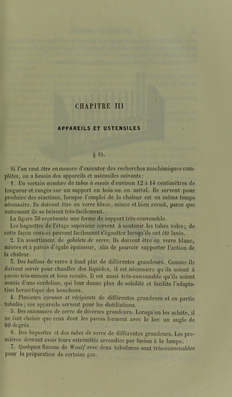 APPAREILS ET USTENSILES § 15. Si l’on veut être en mesure d’exécuter des recherches zoochimiques com- plètes, on a besoin des appareils et ustensiles suivants : 1. Un certain nombre de tubes à essais d’environ 12 à 14 centimètres de longueur et rangés sur un support en bois ou. en métal. Ils servent pour produire des réactions, lorsque l’emploi de la chaleur est en môme temps nécessaire. Ils doivent être en verre blanc, mince et bien recuit, parce que autrement ils se brisent très-facilement. La figure 56 représente une forme de support très-convenable. Les baguettes de l’étage supérieur servent à soutenir les tubes vides ; de cette façon ceux-ci peuvent facilement s’égoutter lorsqu’ils ont été lavés. 2. Un assortiment de gobelets de verre. Ils doivent être en verre blanc, minces et à parois d’égale épaisseur, afin de pouvoir supporter l’action de la chaleur. 5. Des ballons de verre à fond plat de différentes grandeurs. Comme ils doivent servir pour chauffer des liquides, il est nécessaire qu'ils soient à parois très-minces et bien recuits. Il est aussi très-convenable qu’ils soient munis d’une cordeline, qui leur donne plus de solidité et facilite l’adapta- tion hermétique des bouchons. 4. Plusieurs cornues et récipients de différentes grandeurs et en partie tubulés; ces appareils servent pour les distillations. 5. Des entonnoirs de verre de diverses grandeurs. Lorsqu’on les achète, il ne faut choisir que ceux dont les parois forment avec le bec un angle de 60 degrés. 6. Des baguettes et des tubes de verre de différentes grandeurs. Les pre- mières devront avoir leurs extrémités arrondies par fusion à la lampe. i. Quelques flacons de Woulf avec deux tubulures sont très-convenables pour la préparation de certains gaz.