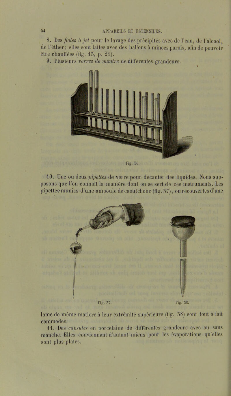 8. Des fioles à jet pour le lavage clos précipités avec de l’eau, de l’alcool, de l’éther; elles sont laites avec des ballons à minces parois, afin de pouvoir être chauffées (fig. 13, p. 21). 9. Plusieurs verres de montre de différentes grandeurs. Fig. 50. 10. Une ou deux pipettes de verre pour décanter des 1 iquides. Nous sup- posons que l’on connaît la manière dont on se sert de ces instruments. Les pipettes-munies d’une ampoule de caoutchouc (fig. 37), ou recouvertes d’une lame de même matière à leur extrémité supérieure (fig. 58) sont tout à fait commodes. 11. Des capsules en porcelaine de différentes grandeurs avec ou sans manche. Elles conviennent d’autant mieux pour les évaporations qu’elles sont plus plates.