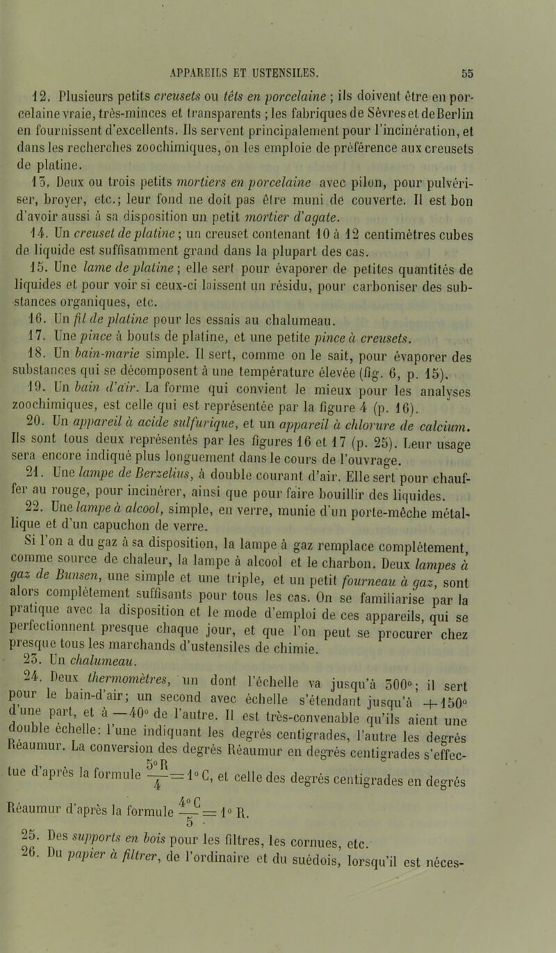 12. Plusieurs petits creusets ou têts en porcelaine ; ils doivent être en por- celaine vraie, très-minces et transparents ; les fabriques de Sèvreset de Berlin en fournissent d’excellents. Ils servent principalement pour l’incinération, et dans les recherches zoochimiques, on les emploie de préférence aux creusets de platine. 13. Deux ou trois petits mortiers en porcelaine avec pilon, pour pulvéri- ser, broyer, etc.; leur fond ne doit pas êlre muni de couverte. Il est bon d’avoir aussi à sa disposition un petit mortier d’agate. 14. Un creuset de platine ; un creuset contenant 10 à 12 centimètres cubes de liquide est suffisamment grand dans la plupart des cas. 15. Une lame de platine ; elle serf pour évaporer de petites quantités de liquides et pour voir si ceux-ci laissent un résidu, pour carboniser des sub- stances organiques, etc. 16. Un fil de platine pour les essais au chalumeau. 17. Une pince à bouts de platine, et une petite pince à creusets. 18. Un bain-marie simple. Il sert, comme on le sait, pour évaporer des substances qui se décomposent à une température élevée (fig. G, p. 15). 19. Un bain d air. La forme qui convient le mieux pour les analyses zoochimiques, est celle qui est représentée par la figure 4 (p. 16). 20. Un appui eil u acide sulfurique, et un appareil à chlorure de calcium• Ils sont tous deux représentés par les figures 16 et 17 (p. 25). Leur usage sera encoie indiqué plus longuement dans le cours do l'ouvrage. 21. Une lampe de Berzeüus, à double courant d’air. Elle sert pour chauf- fer au rouge, pour incinérer, ainsi que pour faire bouillir des liquides. 22. Une lampe à alcool, simple, en verre, munie d’un porle-mêche métal- lique et d’un capuchon de verre. Si 1 on a du gaz à sa disposition, la lampe à gaz remplace complètement comme source de chaleur, la lampe à alcool et le charbon. Deux lampes à gaz de Bunsen, une simple et une triple, et un petit fourneau à gaz, sont alors complètement suffisants pour tous les cas. On se familiarise par la pratique avec la disposition et le mode d’emploi de ces appareils, qui se perfectionnent presque chaque jour, et que l’on peut se procurer chez presque tous les marchands d’ustensiles de chimie. 2?). Un rlifihnnomi Ittsauiiiur. La conversion des degrés Réaumur en degrés centigrades s’effec- tue d’après la formule ~=1°G, et celle des degrés centigrades en degrés Réaumur d’après la formule — = 1“ R. 25. Des supports en bois pour les filtres, les cornues, etc. 6. Du papier à filtrer, de l'ordinaire et du suédois, lorsqu’il est néces. neces-