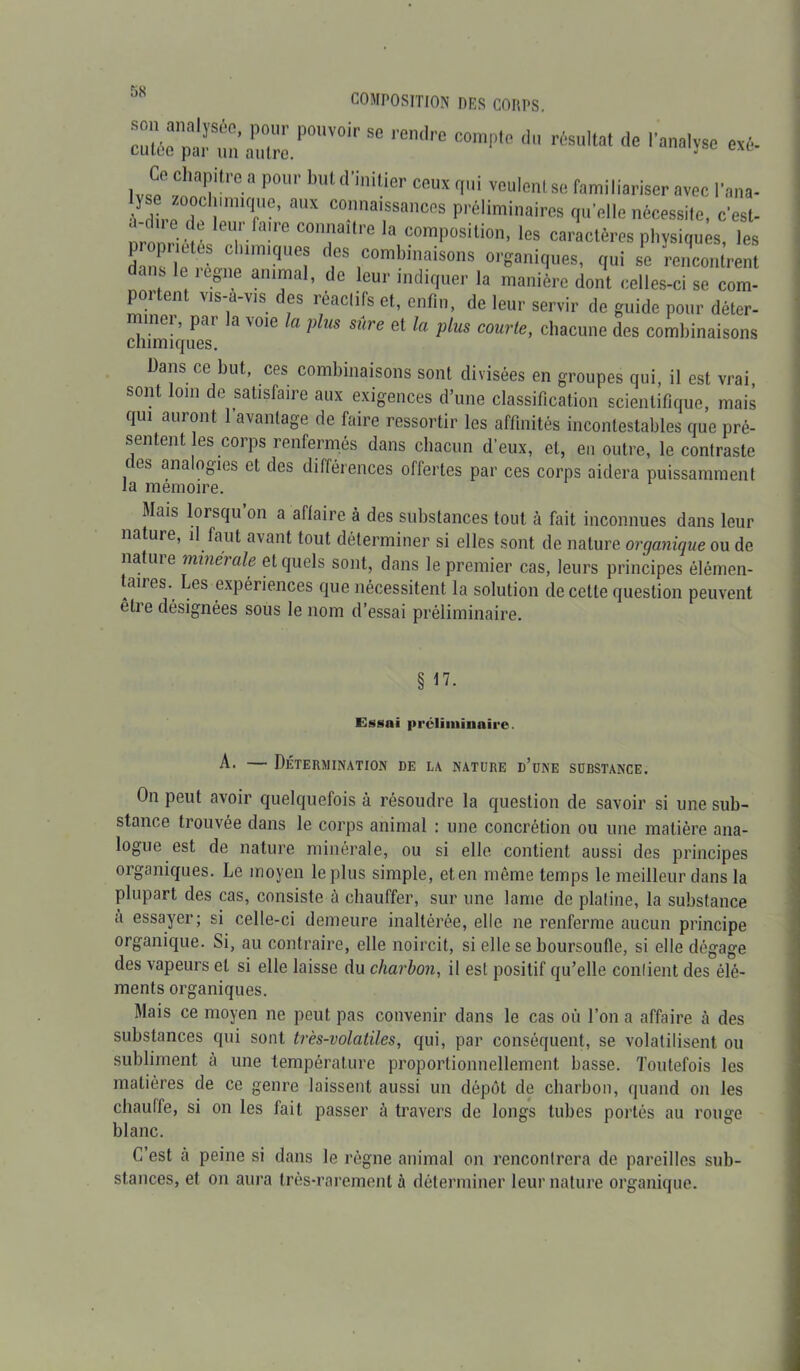 jS composition des corps zttszr*H ra,re compie drtsuiiai * «*■ CO chapitre a pour but d’initier ceux qui veulent se familiariser avec l’ana- S rZT6: aX CTai,SSances Préliminaires qu’elle nécessite, c’est- ., U1. a]re connaît! e la composition, les caractères physiques les ü';:m: iiniqe^ d,eS 1COmbinaisons qui se rencontrent dans le legne animal, de leur indiquer la manière dont celles-ci se com- po1 en vis a vis es réactifs et, enfin, de leur servir de guide pour déter- diimîqueT 3 V01G U ^ ^ Gt lU PlüS C0UVle' chacune des combinaisons Dans ce but, ces combinaisons sont divisées en groupes qui, il est vrai, sont loin de satisfaire aux exigences d’une classification scientifique, mais qui auront 1 avantage de faire ressortir les affinités incontestables que pré- sentent les corps renfermés dans chacun d’eux, et, en outre, le contraste ( os analogies et des différences offertes par ces corps aidera puissamment la mémoire. Mais lorsqu’on a affaire à des substances tout à fait inconnues dans leur nature, il faut avant tout déterminer si elles sont de nature organique ou de nature minérale et quels sont, dans le premier cas, leurs principes élémen- taires. Les expériences que nécessitent la solution de cette question peuvent être désignées sous le nom d’essai préliminaire. § n. Essai préliminaire A. — Détermination de la nature d’une substance. On peut avoir quelquefois à résoudre la question de savoir si une sub- stance trouvée dans le corps animal : une concrétion ou une matière ana- logue est de nature minérale, ou si elle contient aussi des principes organiques. Le moyen le plus simple, et en même temps le meilleur dans la plupart des cas, consiste à chauffer, sur une lame de platine, la substance a essayer; si celle-ci demeure inaltérée, elle ne renferme aucun principe organique. Si, au contraire, elle noircit, si elle se boursoufle, si elle dégage des vapeurs et si elle laisse du charbon, il est positif qu’elle contient des élé- ments organiques. Mais ce moyen ne peut pas convenir dans le cas où l’on a affaire à des substances qui sont très-volatiles, qui, par conséquent, se volatilisent ou subliment à une température proportionnellement basse. Toutefois les matières de ce genre laissent aussi un dépôt de charbon, quand on les chauffe, si on les fait passer à travers de longs tubes portés au rouge blanc. C’est a peine si dans le règne animal on rencontrera de pareilles sub- stances, et on aura très-rarement à déterminer leur nature organique.