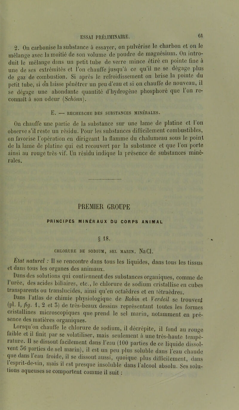 2. On carbonise la substance à essayer, on pulvérise le charbon et on le mélange avec la moitié de son volume de poudre de magnésium. On intro- duit le mélange dans un petit tube de verre mince étiré en pointe fine à une de ses extrémités et l’on chauffe jusqu’à ce qu’il ne se dégage plus de gaz de combustion. Si après le refroidissement on brise la pointe du petit tube, si on laisse pénétrer un peu d’eau et si on chauffe de nouveau, il se dégage une abondante quantité d’hydrogène phosphoré que l’on re- connaît à son odeur (Schônn). E. — RECHEr.CIIE DES SUBSTANCES MINÉRALES. On chauffe une partie de la substance sur une lame de platine et l’on observe s’il reste un résidu. Pour les substances difficilement combustibles, on favorise l'opération en dirigeant la llamme du chalumeau sous le point de la lame de platine qui est recouvert par la substance et que l’on porte ainsi au rouge très-vif. Un résidu indique la présence de substances miné- rales. PREMIER GROUPE PRINCIPES MINÉRAUX DU CORPS ANIMAL § 18- CHLORURE DE SODIUM, SEL MARIN. Na Cl. Etat naturel : Il se rencontre dans tous les liquides, dans tous les tissus et dans tous les organes des animaux. Dans des solutions qui contiennent des substances organiques, comme de l’urée, des acides biliaires, etc., le chlorure de sodium cristallise en cubes transparents ou translucides, ainsi qn’en octaèdres et en tétraèdres. Dans 1 atlas de chimie physiologique de Robin et Verdeil se trouvent (pl. I, fig. \, 2 et 3) de très-beaux dessins représentant toutes les formes cristallines microscopiques que prend le sel marin, notamment en pré- sence des matières organiques. Lorsqu’on chauffe le chlorure de sodium, il décrépite, il fond au rouge iaible et il finit par se volatiliser, mais seulement à une très-haute tempé- rature. Il se dissout facilement dans l’eau (100 parties de ce liquide dissol- vent 50 parties de sel marin), il est un peu plus soluble dans l’eau chaude que ans eau froide, il se dissout aussi, quoique plus difficilement, dans 1 esprit-de-vin, mais il est presque insoluble dans l’alcool absolu. Ses solu- tions aqueuses se comportent comme il suit :