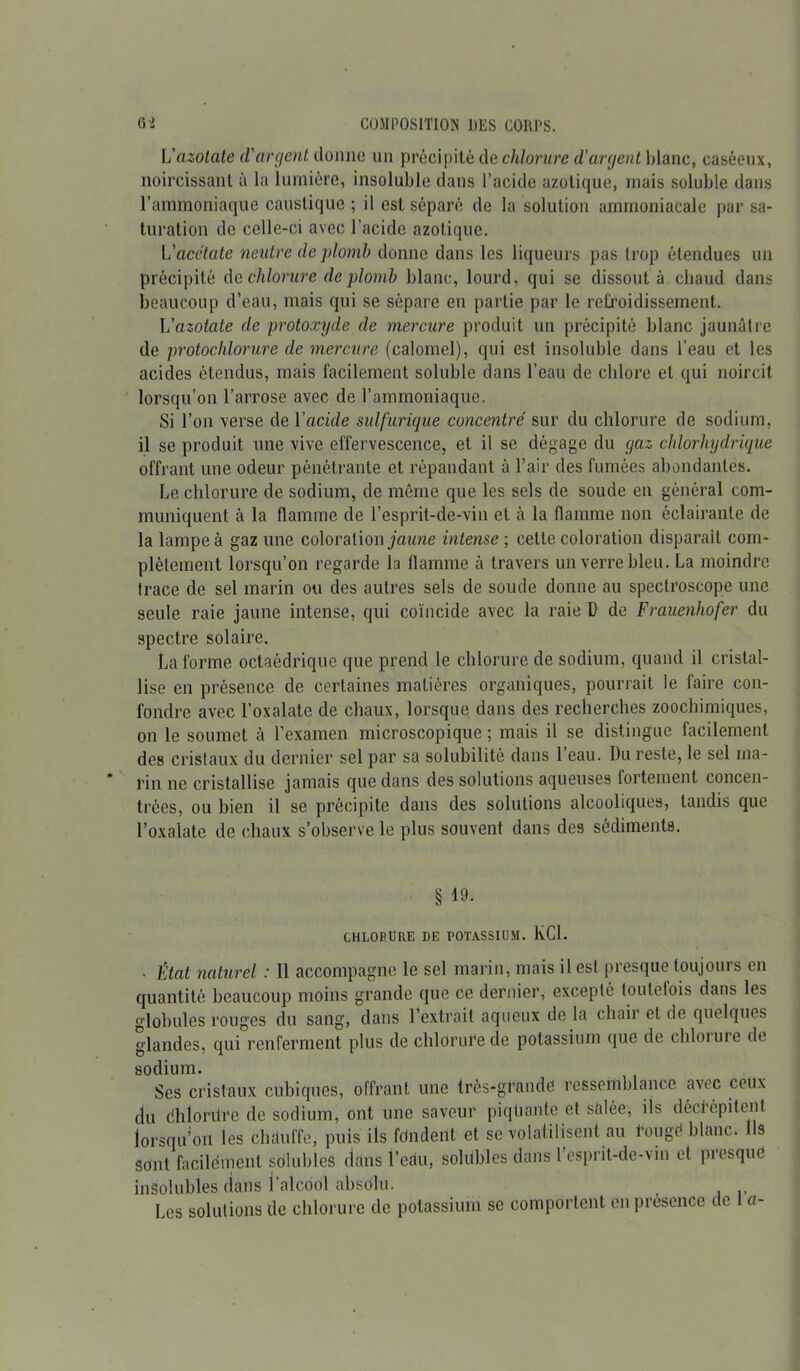 L'azotate d'argent donne un précipité de chlorure d’argent blanc, caséeux, noircissant à la lumière, insoluble dans l’acide azotique, mais soluble dans l’ammoniaque caustique ; il est séparé de la solution ammoniacale par sa- turation de celle-ci avec l’acide azotique. L'acétate neutre de plomb donne dans les liqueurs pas trop étendues un précipité de chlorure de plomb blanc, lourd, qui se dissout à chaud dans beaucoup d’eau, mais qui se sépare en partie par le refroidissement. L'azotate de protoxyde de mercure produit un précipité blanc jaunâtre de protochlorure de mercure (calomel), qui est insoluble dans l’eau et les acides étendus, mais facilement soluble dans l’eau de chlore et qui noircit lorsqu’on l’arrose avec de l’ammoniaque. Si l’on verse de Yacide sulfurique concentré sur du chlorure de sodium, il se produit une vive effervescence, et il se dégage du gaz chlorhydrique offrant une odeur pénétrante et répandant à l’air des fumées abondantes. Le chlorure de sodium, de même que les sels de soude en général com- muniquent à la flamme de l’esprit-de-vin et à la flamme non éclairante de la lampe à gaz une coloration jaune intense ; cette coloration disparait com- plètement lorsqu’on regarde la flamme à travers un verre bleu. La moindre trace de sel marin ou des autres sels de soude donne au spectroscope une seule raie jaune intense, qui coïncide avec la raie D de Frauenhofer du spectre solaire. La forme octaédrique que prend le chlorure de sodium, quand il cristal- lise en présence de certaines matières organiques, pourrait le faire con- fondre avec l’oxalate de chaux, lorsque dans des recherches zoochimiques, on le soumet à l’examen microscopique ; mais il se distingue facilement des cristaux du dernier sel par sa solubilité dans 1 eau. Du reste, le sel ma- rin ne cristallise jamais que dans des solutions aqueuses fortement concen- trées, ou bien il se précipite dans des solutions alcooliques, tandis que l’oxalate de chaux s’observe le plus souvent dans des sédiments. § 19. CHLORURE DE POTASSIUM. KC1. • État naturel : 11 accompagne le sel marin, mais il est presque toujours en quantité beaucoup moins grande que ce dernier, excepté toutefois dans les globules rouges du sang, dans l’extrait aqueux de la chair et de quelques glandes, qui renferment plus de chlorure de potassium que de chloiure de sodium. Ses cristaux cubiques, offrant une très-grande ressemblance avec ceux du dhlordre de sodium, ont une saveur piqüante et sâlée, ils décfépilent lorsqu’on les chauffe, puis ils fdndent et se volatilisent au l'ougé blanc. 1 s sont facilement solubles dans l’eau, solübles dans l’esprit-de-vin et presque insolubles dans l'alcool absolu. Les solutions de chlorure de potassium se comportent en présence de a-