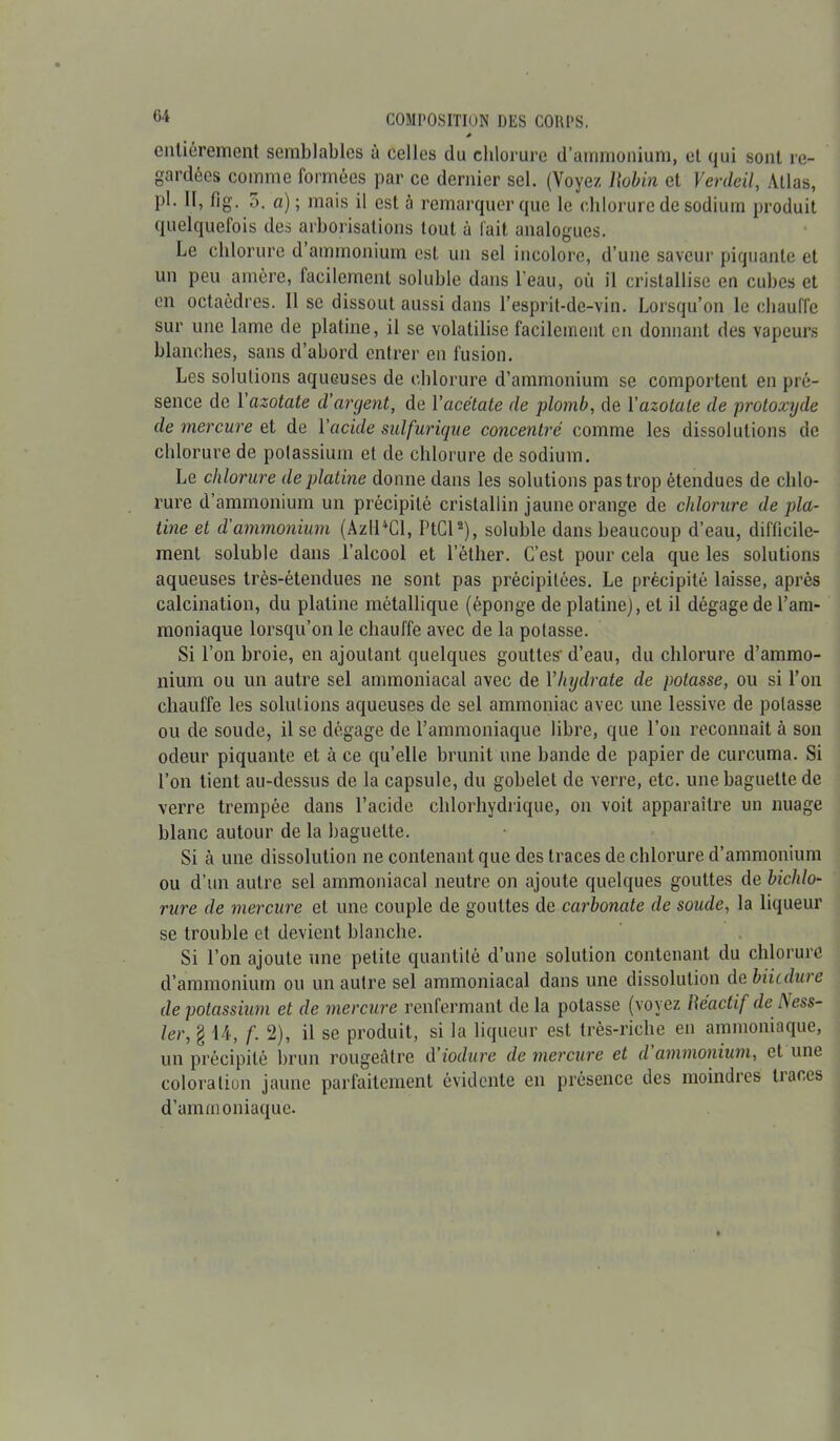 * entièrement semblables à celles du chlorure d’ammonium, et qui sont re- gardées comme formées par ce dernier sel. (Voyez Uobin et Verdeil, Atlas, pi - a)'i ma's ‘I est à remarquer que le chlorure de sodium produit quelquefois des arborisations tout à fait analogues. Le chlorure d ammonium est un sel incolore, d’une saveur piquante et un peu amère, facilement soluble dans l'eau, où il cristallise en cubes et en octaèdres. 11 se dissout aussi dans l’esprit-de-vin. Lorsqu’on le chauffe sur une lame de platine, il se volatilise facilement en donnant des vapeurs blanches, sans d’abord entrer en fusion. Les solutions aqueuses de chlorure d’ammonium se comportent en pré- sence de 1 azotate d'argent, de Yacétate de plomb, de Y azotate de protoxyde de mercure et de Yacide sulfurique concentré comme les dissolutions de chlorure de potassium et de chlorure de sodium. Le chlorure de platine donne dans les solutions pas trop étendues de chlo- rure d’ammonium un précipité cristallin jaune orange de chlorure de pla- tine et d'ammonium (AzIPCl, PtCl2), soluble dans beaucoup d’eau, difficile- ment soluble dans l’alcool et l’éther. C’est pour cela que les solutions aqueuses très-étendues ne sont pas précipitées. Le précipité laisse, après calcination, du platine métallique (éponge de platine), et il dégage de l’am- moniaque lorsqu’on le chauffe avec de la potasse. Si l’on broie, en ajoutant quelques gouttes' d’eau, du chlorure d’ammo- nium ou un autre sel ammoniacal avec de Y hydrate de potasse, ou si l’on chauffe les solutions aqueuses de sel ammoniac avec une lessive de potasse ou de soude, il se dégage de l’ammoniaque libre, que l’on reconnaît à son odeur piquante et à ce qu’elle brunit une bande de papier de curcuma. Si l’on tient au-dessus de la capsule, du gobelet de verre, etc. une baguette de verre trempée dans l’acide chlorhydrique, on voit apparaître un nuage blanc autour de la baguette. Si à une dissolution ne contenant que des traces de chlorure d’ammonium ou d’un autre sel ammoniacal neutre on ajoute quelques gouttes de bichlo- rure de mercure et une couple de gouttes de carbonate de soude, la liqueur se trouble et devient blanche. Si l’on ajoute une petite quantité d’une solution contenant du chlorure d’ammonium ou un autre sel ammoniacal dans une dissolution de biiedure de potassium et de mercure renfermant delà potasse (voyez Réactif deNess- ler, § 14, f. 2), il se produit, si la liqueur est très-riche en ammoniaque, un précipité brun rougeâtre d iodure de mercure et d ammonium, et une coloration jaune parfaitement évidente en présence des moindres tiaces d’ammoniaque.