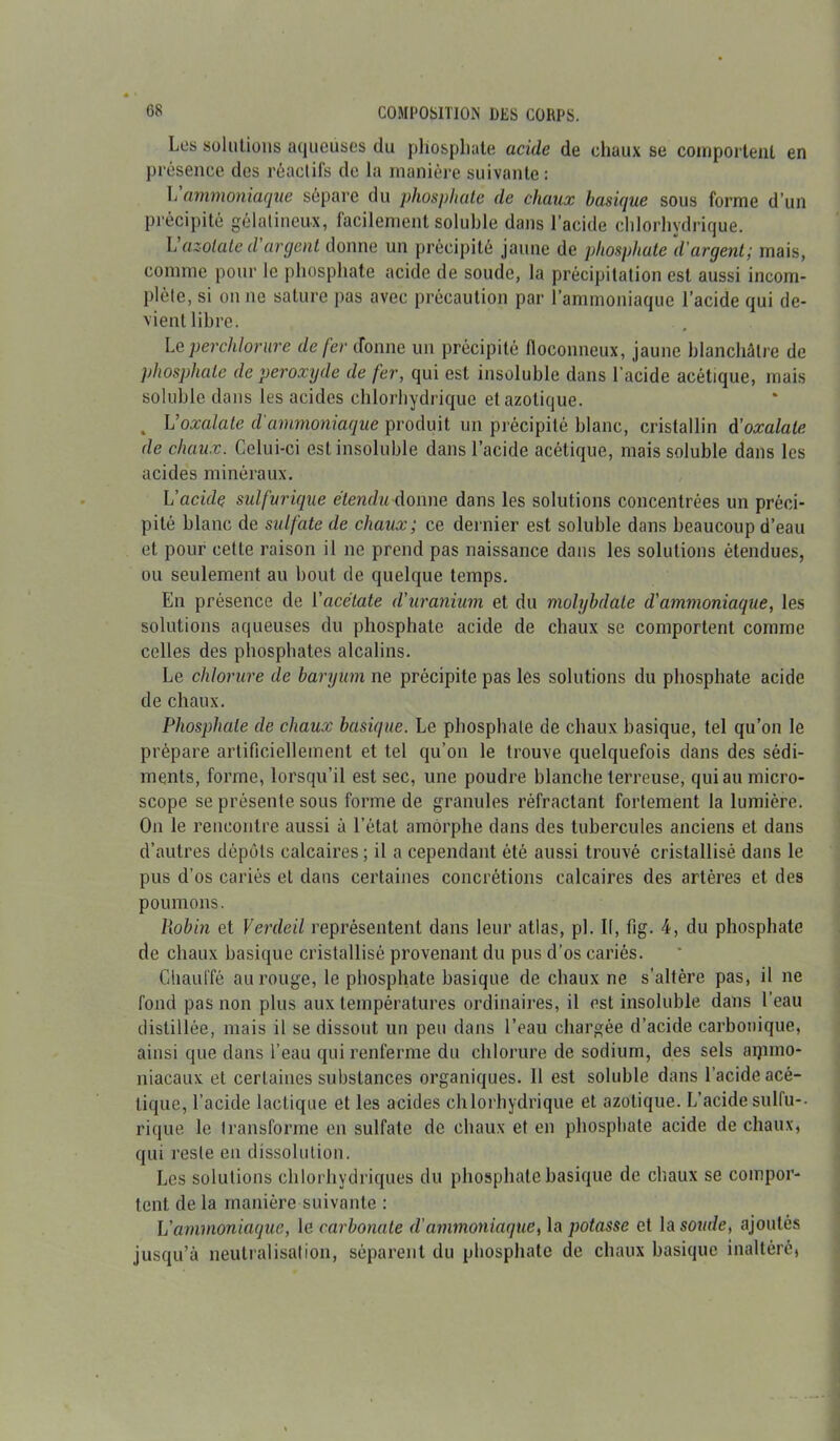 Los solutions aqueuses du phosphate acide de chaux se comportent en présence des réactifs de la manière suivante: \' ammoniaque sépare du phosphate de chaux basique sous forme d’un précipité gélatineux, facilement soluble dans l’acide chlorhydrique. L azotate d argent donne un précipité jaune de phosphate d'argent; mais, comme pour le phosphate acide de soude, la précipitation est aussi incom- plète, si on ne sature pas avec précaution par l’ammoniaque l’acide qui de- vient libre. Le per chlorure de fer ifonne un précipité floconneux, jaune blanchâtre de phosphate de peroxyde de fer, qui est insoluble dans l’acide acétique, mais soluble dans les acides chlorhydrique et azotique. . L’oxalate d'ammoniaque produit un précipité blanc, cristallin d'oxalate de chaux. Celui-ci est insoluble dans l’acide acétique, mais soluble dans les acides minéraux. Uacidç sulfurique étendu donne dans les solutions concentrées un préci- pité blanc de sulfate de chaux; ce dernier est soluble dans beaucoup d’eau et pour cette raison il ne prend pas naissance dans les solutions étendues, ou seulement au bout de quelque temps. En présence de l'acétate d'uranium et du molybdate d'ammoniaque, les solutions aqueuses du phosphate acide de chaux se comportent comme celles des phosphates alcalins. Le chlorure de baryum ne précipite pas les solutions du phosphate acide de chaux. Phosphate de chaux basique. Le phosphate de chaux basique, tel qu’on le prépare artificiellement et tel qu’on le trouve quelquefois dans des sédi- ments, forme, lorsqu’il est sec, une poudre blanche terreuse, qui au micro- scope se présente sous forme de granules réfractant fortement la lumière. On le rencontre aussi à l’état amorphe dans des tubercules anciens et dans d’autres dépôts calcaires ; il a cependant été aussi trouvé cristallisé dans le pus d’os cariés et dans certaines concrétions calcaires des artères et des poumons. Piobin et Verdeil représentent dans leur atlas, pi. Il, fig. 4, du phosphate de chaux basique cristallisé provenant du pus d’os cariés. Chauffé au rouge, le phosphate basique de chaux ne s’altère pas, il ne fond pas non plus aux températures ordinaires, il est insoluble dans l'eau distillée, mais il se dissout un peu dans l’eau chargée d’acide carbonique, ainsi que dans l’eau qui renferme du chlorure de sodium, des sels aipmo- niacaux et certaines substances organiques. Il est soluble dans l’acide acé- tique, l’acide lactique et les acides chlorhydrique et azotique. L’acide sulfu-. rique le transforme en sulfate de chaux et en phosphate acide de chaux, qui reste en dissolution. Les solutions chlorhydriques du phosphate basique de chaux se compor- tent de la manière suivante : L'ammoniaque, le carbonate d'ammoniaque, la potasse et la soude, ajoutés jusqu’à neutralisation, séparent du phosphate de chaux basique inaltéré,