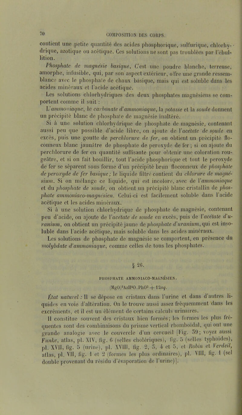 contient une petite quantité des acides phosphorique, sulfurique, chlorhy-- di'ique, azotique ou acétique. Ces solutions 11e sont pas troublées par l’ébul- lition. Phosphate de magnésie basique. C’est une poudre blanche, terreuse, amorphe, infusible, qui, par son aspect extérieur, offre une grande ressem- blance avec le phosphate de chaux basique, mais qui est soluble dans les acides minéraux et l’acide acétique. Les solutions chlorhydriques des deux phosphates magnésiens se com- portent comme il suit : L'ammoniaque, le carbonate d'ammoniaque, la potasse et la soude donnent un précipité blanc de phosphate de magnésie inaltéré. Si à une solution chlorhydrique de phosphate de magnésie, contenant aussi peu que possible d’acide libre, on ajoute de l'acétate de soude en excès, puis une goutte de perchlorure de fer, on obtient un précipité flo- conneux blanc jaunâtre de phosphate de peroxyde de fer; si on ajoute du perchlorure de fer en quantité suffisante pour obtenir une coloration rou- geâtre, et si on fait bouillir, tout l’acide phosphorique et tout le peroxyde de fer se séparent sous forme d’un précipité brun floconneux de phosphate de peroxyde de fer basique; le liquide filtré contient du chlorure de magné- sium. Si on mélange ce liquide, qui est incolore, avec de Yammoniaque et du phosphate de soude, on obtient un précipité blanc cristallin de phos- phate ammoniaco-magnésien. Celui-ci est facilement soluble dans l’acide acétique et les acides minéraux. Si à une solution chlorhydrique de phosphate de magnésie, contenant peu d’acide, on ajoute de Yacétate de soude en excès, puis de Y acétate d’u- ranium, on obtient un précipité jaune de phosphate d’uranium, qui est inso- luble dans l'acide acétique, mais soluble dans les acides minéraux. Les solutions de phosphate de magnésie se comportent, en présence du molybdate d’ammoniaque, comme celles de tous les phosphates. § 20. PHOSPHATE AMMONIACO-MAGNÉSIEN. (Mg0)2AzII40. PI1O5 + Plaq. État naturel : Il se dépose en cristaux dans l’urine et dans d’autres li- quides en voie d’altération. On le trouve aussi assez fréquemment dans les excréments, et il est un élément de certains calculs urinaires. 11 constitue souvent des cristaux bien formés; les formes les plus fré- quentes sont des combinaisons du prisme vertical rbomboïdal, qui ont une grande analogie avec le couvercle d’un cercueil [Fig. 59; voyez aussi Funke, atlas, pl. XIV, fîg. 6 (selles cholériques), fig. 5 (selles typhoïdes), pi. XVII, fig. 5 (urine), pl. XVIII, fig. 2, 5, A et 5, et Robin et Verdeil, atlas, pl. Vil, fig. 1 et 2 (formes les plus ordinaires), pl. Mil, fig. 1 (sel double provenant du résidu d’évaporation de l’urine)].