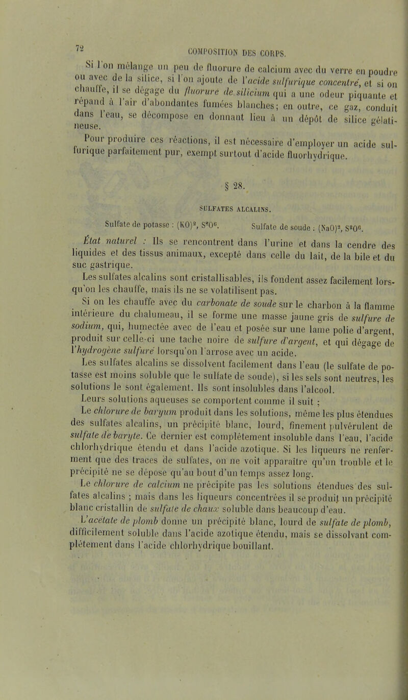 Si l'on mélange un pou de fluorure de calcium avec du verre en poudre ou avec de la silice, si 1 on ajoute de Y acide sulfurique concentré, et si on chauffe, ,1 se dégage du fluorure de silicium qui a une odeur piquante et répand a l’air d’abondantes fumées blanches; en outre, ce gaz, conduit dans 1 eau, se décompose en donnant lieu à un dépôt de silice gélati- neuse. ° Poui produire ces réactions, il est nécessaire d’employer un acide sul- furique parfaitement pur, exempt surtout d’acide fluorhydrique. § 28. SULFATES ALCALINS. Sulfate de potasse : (KO)*, S?OG. Sulfate de soude ; (NaO)2, S20fi. Etat naturel . Ils se rencontrent dans l’urine et dans la cendre des liquides el des tissus animaux, excepté dans celle du lait, de la bile et du suc gastrique. Les sulfates alcalins sont cristallisables, ils fondent assez facilement lors- qu’on les chauffe, mais ils ne se volatilisent pas. Si on les chauffe avec du carbonate de soude sur le charbon à la flamme intérieure du chalumeau, il se forme une masse jaune gris de sulfure de sodium, qui, humectée avec de l’eau et posée sur une lame polie d’argent, produit sur celle-ci une tache noire de sulfure d'argent, et qui dégage de Yhydrogène sulfuré lorsqu’on l'arrose avec un acide. Les sulfates alcalins se dissolvent facilement dans l’eau (le sulfate de po- tasse est moins soluble que le sulfate de soude), si les sels sont neutres, les solutions le sont également. Ils sont insolubles dans l’alcool. Leurs solutions aqueuses se comportent comme il suit : Le chlorure de baryum produit dans les solutions, même les plus étendues des sulfates alcalins, un précipité blanc, lourd, finement pulvérulent de sulfate de baryte. Le dernier est complètement insoluble dans l’eau, l’acide chlorhydrique étendu et dans 1 acide azotique. Si les liqueurs ne renfer- ment que des traces de sulfates, on ne voit apparaître qu’un trouble et le précipité ne se dépose qu’au bout d’un temps assez long. Le chlorure de calcium ne précipite pas les solutions étendues des sul- fates alcalins ; mais dans les liqueurs concentrées il se produit un précipité blanc cristallin de sulfate de chaux soluble dans beaucoup d’eau. L’acétate de plomb donne un précipité blanc, lourd de sulfate de plomb, difficilement soluble dans l’acide azotique étendu, mais se dissolvant com- plètement dans l’acide chlorhydrique bouillant.