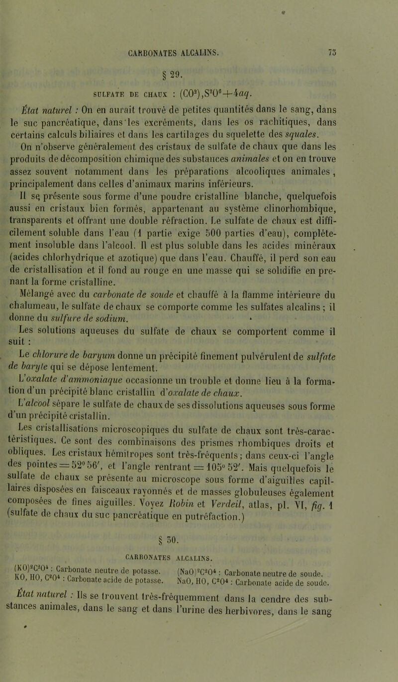 §29. SULFATE DE CHAUX : (CO2) ,S20°-M«</. État naturel : On en aurait trouvé de petites quantités dans le sang, dans le suc pancréatique, dans‘les excréments, dans les os rachitiques, dans certains calculs biliaires et dans les cartilages du squelette des squales. On n’observe généralement des cristaux de sulfate de chaux que dans les produits de décomposition chimique des substances animales et on en trouve assez souvent notamment dans les préparations alcooliques animales , principalement dans celles d’animaux marins inférieurs. Il sq présente sous forme d’une poudre cristalline blanche, quelquefois aussi en cristaux bien formés, appartenant au système clinorhombique, transparents et offrant une double réfraction. Le sulfate de chaux est diffi- cilement soluble dans l’eau (1 partie exige 500 parties d’eau), complète- ment insoluble dans l’alcool. Il est plus soluble dans les acides minéraux (acides chlorhydrique et azotique) que dans l’eau. Chauffé, il perd son eau de cristallisation et il fond au rouge en une masse qui se solidifie en pre- nant la forme cristalline. Mélangé avec du carbonate de soude et chauffé à la flamme intérieure du chalumeau, le sulfate de chaux se comporte comme les sulfates alcalins ; il donne du sulfure de sodium. Les solutions aqueuses du sulfate de chaux se comportent comme il suit : Le chlorure de baryum donne un précipité finement pulvérulent de sulfate de baryte qui se dépose lentement. L’oxalate d’ammoniaque occasionne un trouble et donne lieu à la forma- tion d’un précipité blanc cristallin d'oxalate de chaux. L alcool sépare le sulfate de chaux de ses dissolutions aqueuses sous forme d’un précipité cristallin. Les cristallisations microscopiques du sulfate de chaux sont très-carac- téristiques. Ce sont des combinaisons des prismes rhombiques droits et obliques. Les cristaux hémilropes sont très-fréquents ; dans ceux-ci l’angle des pointes = 52° 56', et l’angle rentrant = 105° 52'. Mais quelquefois le sulfate de chaux se présente au microscope sous forme d’aiguilles capil- laires disposées en faisceaux rayonnés et de masses globuleuses également composées de fines aiguilles. Voyez Robin et Verdeil, atlas, pl. VI, fig. 1 (sulfate de chaux du suc pancréatique en putréfaction.) 50. CARBONATES ALCALINS. (KO)-C-O1 : Carbonate neutre de potasse. KO, HO, C204 : Carbonate acide de potasse. (Na0)2C204 : Carbonate neutre de soude. NaO, HO, C204 : Carbonate acide de soude. État naturel : Ils se trouvent très-fréquemment dans la cendre des sub- stances animales, dans le sang et dans l’urine des herbivores, dans le sang