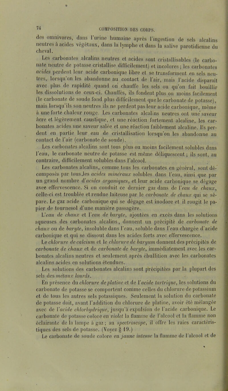 des omnivores, dans l’urine humaine après l'ingestion de sels alcalins neutres à acides végétaux, dans la lymphe et dans la salive parotidienne du cheval. Les carbonates alcalins neutres et acides sont cristallisables (le carbo- nate neutre de potasse cristallise difficilement) et incolores; les carbonates acides perdent leur acide carbonique libre et se transforment en sels neu- tres, lorsqu’on les abandonne au contact de l’air, mais l’acide disparaît avec plus de rapidité quand on chauffe les sels ou qu’on fait bouillir les dissolutions de ceux-ci. Chauffés, ils fondent plus ou moins facilement (le carbonate de soude fond plus difficilement que le carbonate de potasse), mais lorsqu ils son neutres ils ne perdent pas leur acide carbonique, même à une lorte chaleur rouge. Les carbonates alcalins neutres ont une*saveur âcre et légèrement caustique, et une réaction fortement alcaline, les car- bonates acides une saveur salée et une réaction faiblement alcaline. Ils per- dent en partie leur eau de cristallisation lorsqu’on les abandonne au contact de l’air (carbonate de soude). Les carbonates alcalins sont tous plus ou moins facilement solubles dans l’eau, le carbonate neutre de potasse est même déliquescent ; ils sont, au contraire, difficilement solubles dans l’alcool. Les carbonates alcalins, comme tous les carbonates en général, sont dé- composés par tous.les acides minéraux solubles dans l’eau, ainsi que par un grand nombre A’acides organiques, et leur acide carbonique se dégage avec effervescence. Si on conduit ce dernier gaz dans de Veau de chaux, celle-ci est troublée et rendue laiteuse par le carbonate de chaux qui se sé- pare. Le gaz acide carbonique qui se dégage est inodore et il rougit le pa- pier de tournesol d’une manière passagère. Veau de chaux et Veau de baryte, ajoutées en excès dans les solutions aqueuses des carbonates alcalins, donnent un précipité de carbonate de chaux ou de baryte, insoluble dans l’eau, soluble dans l’eau chargée d’acide carbonique et qui se dissout dans les acides forts avec effervescence. Le chlorure de calcium et le chlorure de baryum donnent des précipités de carbonate de chaux et de carbonate de baryte, immédiatement avec les car- bonates alcalins neutres et seulement après ébullition avec les carbonates alcalins acides en solutions étendues. Les solutions des carbonates alcalins sont précipitées par la plupart des sels des métaux lourds. En présence du chlorure de platine et de Vacide tartrique, les solutions du carbonate de potasse se comportent comme celles du chlorure de potassium et de tous les autres sels potassiques. Seulement la solution du carbonate de potasse doit, avant l’addition du chlorure de platine, avoir été mélangée avec de l'acide chlorhydrique, jusqu’à expulsion de l’acide carbonique. Le carbonate de potasse colore en violet la llamnre de l’alcool et la flamme non éclairante de la lampe à gaz ; au spectroscope, il offre les raies caractéris- tiques des sels de potasse. (Voyez § 19.) Le carbonate de soude colore en jaune intense la flamme de l’alcool et de