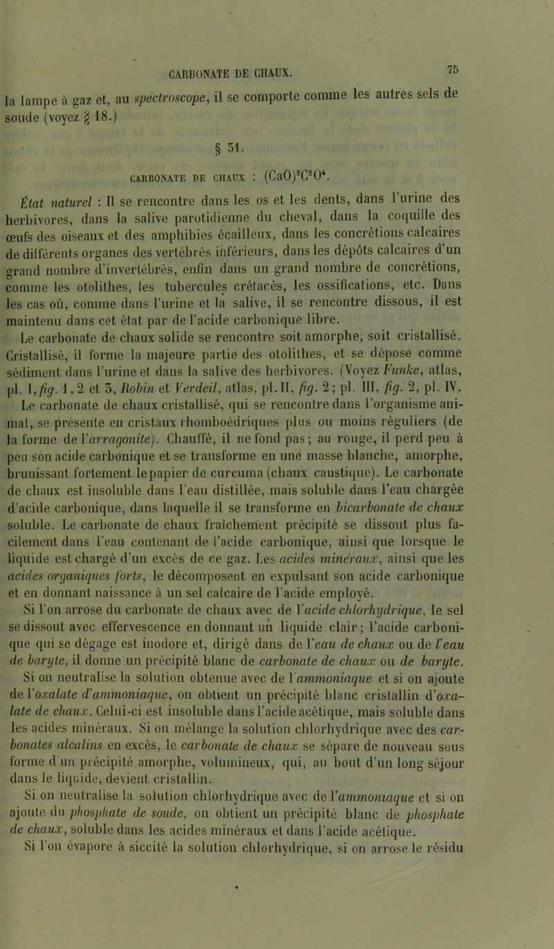 la lampe à gaz et, au speclroscope, il se comporte comme les autres sels de soude (voyez § 18.) § 31. CARBONATE DE CHAUX : (Ca0)2C20*. État naturel : Il se rencontre dans les os et les dents, dans 1 urine des herbivores, dans la salive parotidienne du cheval, dans la coquille des œufs des oiseaux et des amphibies écailleux, dans les concrétions calcaires de différents organes des vertébrés inférieurs, dans les dépôts calcaires d un grand nombre d’invertébrés, enfin dans un grand nombre de concrétions, comme les otolithes, les tubercules crétacés, les ossifications, etc. Dans les cas où, comme dans l’urine et la salive, il se rencontre dissous, il est maintenu dans cet état par de l’acide carbonique libre. Le carbonate de chaux solide se rencontre soit amorphe, soit cristallisé. Cristallisé, il forme la majeure partie des otolithes, et se dépose comme sédiment dans l’urine et dans la salive des herbivores. (Voyez Fiinke, atlas, pl. \,fig. 1,2 et 5, Robin et Verdeil, atlas, pl. II, fig. 2; pl. III, fig. 2, pl. IV. Le carbonate de chaux cristallisé, qui se rencontre dans l’organisme ani- mal, se présente en cristaux rhomboédriques plus ou moins réguliers (de la forme de Varragonite). Chauffé, il ne fond pas; au rouge, il perd peu à peu son acide carbonique et se transforme en une masse blanche, amorphe, brunissant fortement lepapier de curcuma (chaux caustique). Le carbonate de chaux est insoluble dans l’eau distillée, mais soluble dans l’eau chargée d’acide carbonique, dans laquelle il se transforme en bicarbonate de chaux soluble. Le carbonate de chaux fraîchement précipité se dissout plus fa- cilement dans l’eau contenant de l’acide carbonique, ainsi que lorsque le liquide est chargé d’un excès de ce gaz. Les acides minéraux, ainsi que les acides organiques forts, le décomposent en expulsant son acide carbonique et en donnant naissance à un sel calcaire de l’acide employé. Si l’on arrose du carbonate de chaux avec de l'acide chlorhydrique, le sel se dissout avec effervescence en donnant un liquide clair; l’acide carboni- que qui se dégage est inodore et, dirigé dans de Veau de chaux ou de l’eau de baryte, il donne un précipité blanc de carbonate de chaux ou de banjte. Si on neutralise la solution obtenue avec de 1 ammoniaque et si on ajoute de 1 ’oxalate d’ammoniaque, on obtient un précipité blanc cristallin d’o.ra- late de chaux. Celui-ci est insoluble dans l’acide acétique, mais soluble dans les acides minéraux. Si on mélange la solution chlorhydrique avec des car- bonates alcalins en excès, le carbonate de chaux se sépare de nouveau sous forme d'un précipité amorphe, volumineux, qui, au bout d’un long séjour dans le liquide, devient cristallin. Si on neutralise la solution chlorhydrique avec de l'ammoniaque et si on ajoute du phosphate de soude, on obtient un précipité blanc de phosphate de chaux, soluble dans les acides minéraux et dans l’acide acétique. Si l’on évapore à siccité la solution chlorhydrique, si on arrose le résidu