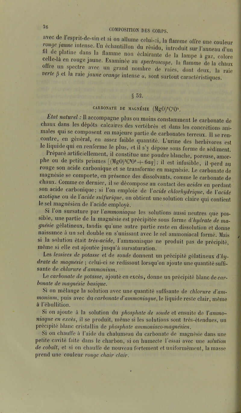 70 COMPOSITION DES CORPS. avec de l’esprit-de-vin et si on allume celui-ci, la flamme offre une couleur n:?re,nrse-lünflédianli,l0n dU résidu’ introduit sur l’anneau d’un de pKü.ne dans la flamme non éclairante de la lampe à gaz, colore elle-la en rouge jaune. Examinée au spectroscope, la flamme de la chaux J;r,rtre aVCC Un grand nombre <Ie raies, dont deux, la raie veite p et la raie jaune orange intense «, sont surtout caractéristiques. §52. CARBONATE DE MAGNÉSIE (Mg0)2C20'\ ÉUU naturel : Il accompagne plus ou moins constamment le carbonate de chaux dans les dépôts calcaires des vertébrés et dans les concrétions ani- males qui se composent en majeure partie de carbonates terreux II se ren- contre, en général, en assez faible quantité. L’urine des herbivores est le liquide qui en renferme le plus, et il s’y dépose sous forme de sédiment Préparé artificiellement, il constitue une poudre blanche, poreuse amor- phe ou de petits prismes [(MgO)W + üaq] ; il est infusible, il .perd au rouge son acide carbonique et se transforme en magnésie. Le carbonate de magnésie se comporte, en présence des dissolvants, comme le carbonate de chaux. Comme ce dernier, il se décompose au contact des acides en perdant son acide carbonique ; si l’on emploie de Y acide chlorhydrique, de Y acide azotique ou de Y acide sulfurique, on obtient une solution claire qui contient le sel magnésien de l’acide employé. Si l’on sursature par Yammoniaque les solutions aussi neutres que pos- sible, une partie de la magnésie est précipitée sous forme d'hydrate de ma- gnésie gélatineux, tandis qu’une autre partie reste en dissolution et donne naissance à un sel double en s’unissant avec le sel ammoniacal formé. Mais si la solution était très-acide, l’ammoniaque ne produit pas de précipité, même si elle est ajoutée jusqu’à sursaluration. Les lessives de potasse et de soude donnent un précipité gélatineux d'hy- drate de magnésie ; celui-ci se redissout lorsqu’on ajoute une quantité suffi- sante de chlorure d'ammonium. Le carbonate de potasse, ajouté en excès, donne un précipité blanc de car- bonate de magnésie basique. Si on mélange la solution avec une quantité suffisante de chlorure d'am- monium, puis avec du carbonate d'ammoniaque, le liquide reste clair, même à l’ébullition. Si on ajoute à la solution du phosphate de soude et ensuite de Yammo- niaque en excès, il se produit, même si les solutions sont très-étendues, un précipité blanc cristallin de phosphate ammoniaco-magnésien. Si on chauffe à l’aide du chalumeau du carbonate de magnésie dans une petite cavité fuite dans le charbon, si on humecte l’essai avec une solution de cobalt, et si on chauffe de nouveau fortement et uniformément, la masse prend une couleur rouge chair clair.