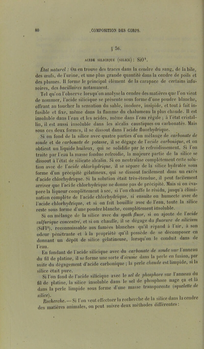 § 30. acide silicique (silice): SiO-. État naturel : On en trouve des traces dans la cendre du sang, de la hile, des œufs, de l'urine, et une plus grande quantité dans la cendre de poils et des plumes. Il forme le principal élément de la carapace de certains infu- soires, des bacillaires notamment. Tel qu’on l’observe lorsqu’on analyse la cendre des matières que l’on vient de nommer, l’acide silicique se présente sous forme d’une poudre blanche, offrant au toucher la sensation du sable, inodore, insipide, et tout à fait in- fusible et fixe, môme dans la flamme du chalumeau la plus chaude. 11 est insoluble dans l’eau et les acides, même dans l’eau régale ; à l’état cristal- lin, il est aussi insoluble dans les alcalis caustiques ou carbonatés. Mais sous ces deux formes, il se dissout dans l’acide fluorhydrique. Si on fond de la silice avec quatre parties d’un mélange de carbonate de soude et de carbonate de potasse, il se dégage de Y acide carbonique, et on obtient un liquide huileux, qui se solidifie par le refroidissement. Si l’on traite par l’eau la masse fondue refroidie, la majeure partie de la silice se dissout à l’état de silicate alcalin. Si on neutralise complètement celle solu- tion avec de Yacide chlorhydrique, il se sépare de la silice hydratée sous forme d’un précipité gélatineux, qui se dissout facilement dans un excès d’acide chlorhydrique. Si la solution était très-étendue, il peut facilement arriver que l’acide chlorhydrique ne donne pas de précipité. Mais si on éxa- porela liqueur complètement à sec, si l’on chauffe le résidu, jusqu à élimi- nation complète de l’acide chlorhydrique, si ensuite on humecte avec de l’acide chlorhydrique, et si on fait bouillir avec de l’eau, toute la silice reste sous forme d’une poudre blanche, complètement insoluble. Si on mélange de la silice avec du spath fluor, si on ajoute de 1 acide sulfurique concentré, et si on chauffe, il se dégage du fluorure de silicium (SiFl2), reconnaissable aux fumées blanches qu’il répand à l’air, à son odeur pénétrante et à la propriété qu il possède de se décomposeï en donnant un dépôt de silice gélatineuse, lorsqu’on le conduit dans de l’eau. En fondant de l’acide silicique avec du carbonate de soude sur I anneau du fil de platine, il se forme une sorte d'écume dans la perle en iusion, par suite du dégagement d’acide carbonique ; la perle chaude est limpide, si la silice était pure. , Si l’on fond de l’acide silicique avec le sel de phosphore sur 1 anneau du fil de platine, la silice insoluble dans le sel de phosphore nage ça et la dans la perle limpide sous forme d’une masse transpaiente (sque ette c c SlltRecherche. — Si l’on veut effectuer la recherche de la silice dans la cendre des matières animales, on peut suivre deux méthodes differentes.