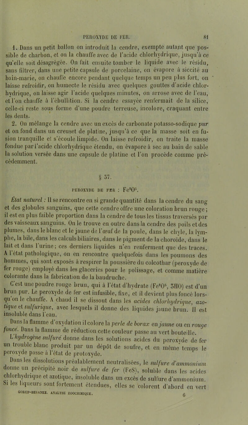 1. Dans un petit ballon on introduit la cendre, exempte autant que pos- sible de charbon, et ou la chauffe avec de l’acide chlorhydrique, jusqu’à ce quelle soit désagrégée. On fait ensuite tomber le liquide avec le résidu, sans filtrer, dans une petite capsule de porcelaine, on évapore à siccité au bain-marie, on chauffe encore pendant quelque temps un peu plus fort, on laisse refroidir, on humecte le résidu avec quelques gouttes d’acide chlor- hydrique, on laisse agir l’acide quelques minutes, on arrose avec de l’eau, et l’on chauffe à l’ébullition. Si la cendre essayée renfermait de la silice, celle-ci reste sous forme d’une poudre terreuse, incolore, craquant entre les dents. 2. On mélange la cendre avec un excès de carbonate potasso-sodique pur et on fond dans un creuset de platine, jusqu’à ce que la masse soit en fu- sion tranquille et s’écoule limpide. On laisse refroidir, on traite la masse fondue par l’acide chlorhydrique étendu, on évapore à sec au bain de sable la solution versée dans une capsule de platine et l’on procède comme pré- cédemment. § 57. PEROXYDE DE FER : Feî03. État naturel : 11 se rencontre en si grande quantité dans la cendre du sang et des globules sanguins, que celte cendre offre une coloration brun rouge; il est en plus faible proportion dans la cendre de tous les tissus traversés par des vaisseaux sanguins. On le trouve en outre dans la cendre des poils et des plumes, dans le blanc et le jaune de l’œuf de la poule, dans le chyle, la lym- phe, la bile, dans les calculs biliaires, dans le pigment de la choroïde, dans le lait et dans 1 urine; ces derniers liquides n’en renferment que des traces. A l’état pathologique, on en rencontre quelquefois dans les poumons des hommes, qui sont exposés à respirer la poussière du colcothar (peroxyde de fer rouge) employé dans les glaceries pour le polissage, et comme matière colorante dans la fabrication de la baudruche. C’est une poudre rouge brun, qui à l’état d’hydrate (Fc^5, 3110) est d’un brun pur. Le peroxyde de fer est infusible, fixe, et il devient plus foncé lors- qu’on le chauffe. A chaud il se dissout dans les acides chlorhydrique, azo- tique et sulfurique, avec lesquels il donne des liquides jaune brun. Il est insoluble dans l’eau. Dans la flamme d oxydation il colore la perle de borax en jaune ou en rouge fonce. Dans la flamme de réduction cette couleur passe au vert bouteille. l’hydrogène sulfuré donne dans les solutions acides du peroxyde de fer un trouble blanc produit par un dépôt de soufre, et en même temps le peroxyde passe-à l’état de protoxyde. Dans les dissolutions préalablement neutralisées, le sulfure d'ammonium donne un précipité noir de sulfure de fer (FeS), soluble dans les acides chlorhydrique et azotique, insoluble dans un excès de sulfure d’ammonium, bi les liqueurs sont fortement étendues, elles se colorent d’abord en vert GORUP-BESANEZ. ANALYSE Z00C1IIMIQUE. f!