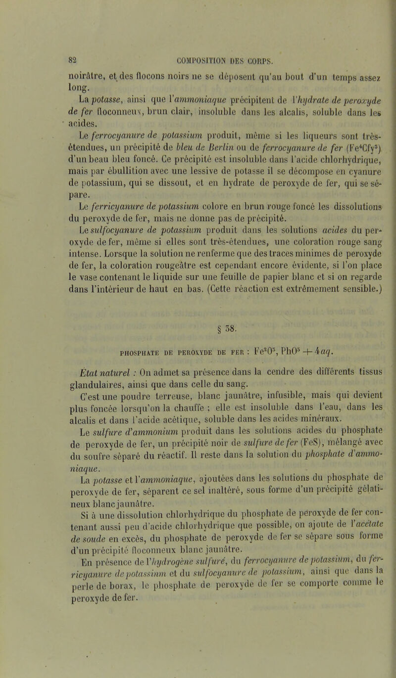 noirâtre, et des flocons noirs ne se déposent qu’au bout d’un temps assez long. La potasse, ainsi que Vammoniaque précipitent de l'hydrate de peroxyde de fer floconneux, brun clair, insoluble dans les alcalis, soluble dans les acides. Le ferrocyanure de potassium produit, même si les liqueurs sont très- étendues, un précipité de bleu de Berlin ou de ferrocyanure de fer (Fe4Cfy3) d’un beau bleu foncé. Ce précipité est insoluble dans l’acide chlorhydrique, mais par ébullition avec une lessive de potasse il se décompose en cyanure de potassium, qui se dissout, et en hydrate de peroxyde de fer, qui se sé- pare. Le ferricyanure de potassium colore en brun rouge foncé les dissolutions du peroxyde de fer, mais ne donne pas de précipité. Lesulfocyanure de potassium produit dans les solutions acides du per- oxyde de fer, même si elles sont très-étendues, une coloration rouge sang intense. Lorsque la solution ne renferme que des traces minimes de peroxyde de fer, la coloration rougeâtre est cependant encore évidente, si l’on place le vase contenant le liquide sur une feuille de papier blanc et si on regarde dans l'intérieur de haut en bas. (Cette réaction est extrêmement sensible.) § 58. PHOSPHATE DE PEROXYDE DE FER: FVO3, PhO5 -+- 4a<jf. Etat naturel : On admet sa présence dans la cendre des différents tissus glandulaires, ainsi que dans celle du sang. C’est une poudre terreuse, blanc jaunâtre, infusible, mais qui devient plus foncée lorsqu’on la chauffe ; elle est insoluble dans l’eau, dans les alcalis et dans l’acide acétique, soluble dans les acides minéraux. Le sulfure d’ammonium produit dans les solutions acides du phosphate de peroxyde de fer, un précipité noir de sulfure de fer (FeS), mélangé avec du soufre séparé du réactif. Il reste dans la solution du phosphate d'ammo- niaque. La potasse et Y ammoniaque, ajoutées dans les solutions du phosphate de peroxyde de fer, séparent ce sel inaltéré, sous forme d un précipité gélati- neux blanc jaunâtre. Si à une dissolution chlorhydrique du phosphate de peroxyde de fer con- tenant aussi peu d’acide chlorhydrique que possible, on ajoute de 1 acétate de soude en excès, du phosphate de peroxyde de fer se sépare sous forme d’un précipité floconneux blanc jaunâtre. En présence de Y hydrogène sulfure, du ferrocyanure de potassium * du fa - ricyanure de potassium et du sulfocyanure de potassium, ainsi que dans la perle de borax, le phosphate de peroxyde de fer se comporte comme le peroxyde de fer.