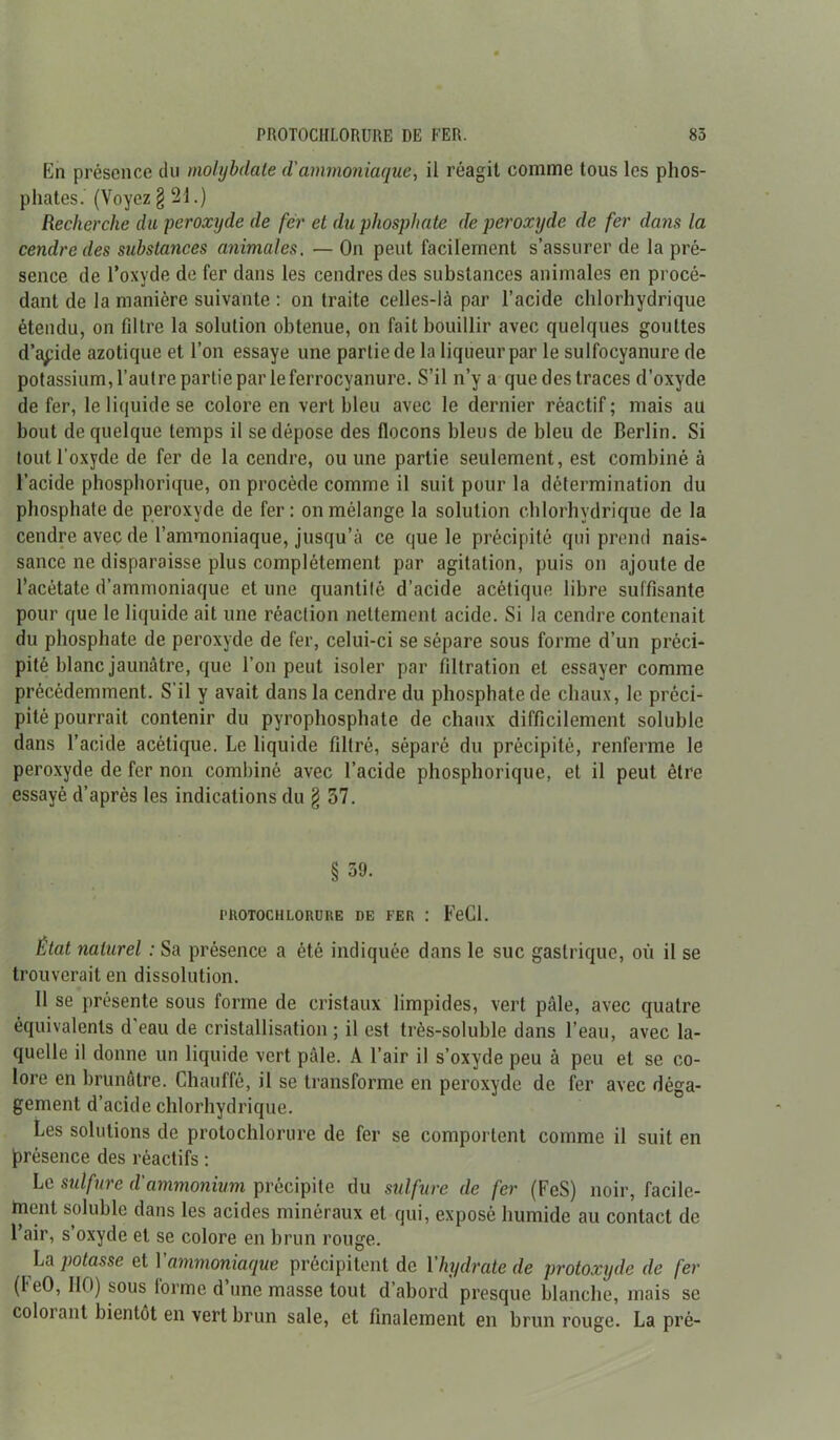 En présence du molybdate d'ammoniaque, il réagit comme tous les phos- phates. (Voyez § 21.) Recherche du peroxyde de fer et du phosphate de peroxyde de fer dans la cendre des substances animales. — On peut facilement s’assurer de la pré- sence de l’oxyde de fer dans les cendres des substances animales en procé- dant de la manière suivante : on traite celles-là par l’acide chlorhydrique étendu, on filtre la solution obtenue, on fait bouillir avec quelques gouttes d’acide azotique et l’on essaye une partie de la liqueur par le sulfocyanure de potassium, l’autre partie par le ferrocyanure. S’il n’y a que des traces d’oxyde de fer, le liquide se colore en vert bleu avec le dernier réactif ; mais au bout de quelque temps il se dépose des flocons bleus de bleu de Berlin. Si tout l'oxyde de fer de la cendre, ou une partie seulement, est combiné à l’acide phosphorique, on procède comme il suit pour la détermination du phosphate de peroxyde de fer: on mélange la solution chlorhydrique de la cendre avec de l’ammoniaque, jusqu’à ce que le précipité qui prend nais* sance ne disparaisse plus complètement par agitation, puis on ajoute de l’acétate d’ammoniaque et une quantité d’acide acétique libre suffisante pour que le liquide ait une réaction nettement acide. Si la cendre contenait du phosphate de peroxyde de fer, celui-ci se sépare sous forme d’un préci- pité blanc jaunâtre, que l’on peut isoler par filtration et essayer comme précédemment. S’il y avait dans la cendre du phosphate de chaux, le préci- pité pourrait contenir du pyrophosphate de chaux difficilement soluble dans l’acide acétique. Le liquide filtré, séparé du précipité, renferme le peroxyde de fer non combiné avec l’acide phosphorique, et il peut être essayé d’après les indications du § 57. § 59. i'ROTOCHLORURE DE FER : FeCl. Etat naturel : Sa présence a été indiquée dans le suc gastrique, où il se trouverait en dissolution. Il se présente sous forme de cristaux limpides, vert pâle, avec quatre équivalents d’eau de cristallisation ; il est très-soluble dans l’eau, avec la- quelle il donne un liquide vert pâle. A l’air il s’oxyde peu à peu et se co- lore en brunâtre. Chauffé, il se transforme en peroxyde de fer avec déga- gement d’acide chlorhydrique. Les solutions de protochlorure de fer se comportent comme il suit en présence des réactifs : Le sidfnre d'ammonium précipite du sulfure de fer (FeS) noir, facile- ment soluble dans les acides minéraux et qui, exposé humide au contact de l’air, s oxyde et se colore en brun rouge. La potasse et Y ammoniaque précipitent de Y hydrate de protoxyde de fer (I eO, 110) sous lorme d’une masse tout d’abord presque blanche, mais se coloi ant bientôt en vert brun sale, et finalement en brun rouge. La pré-