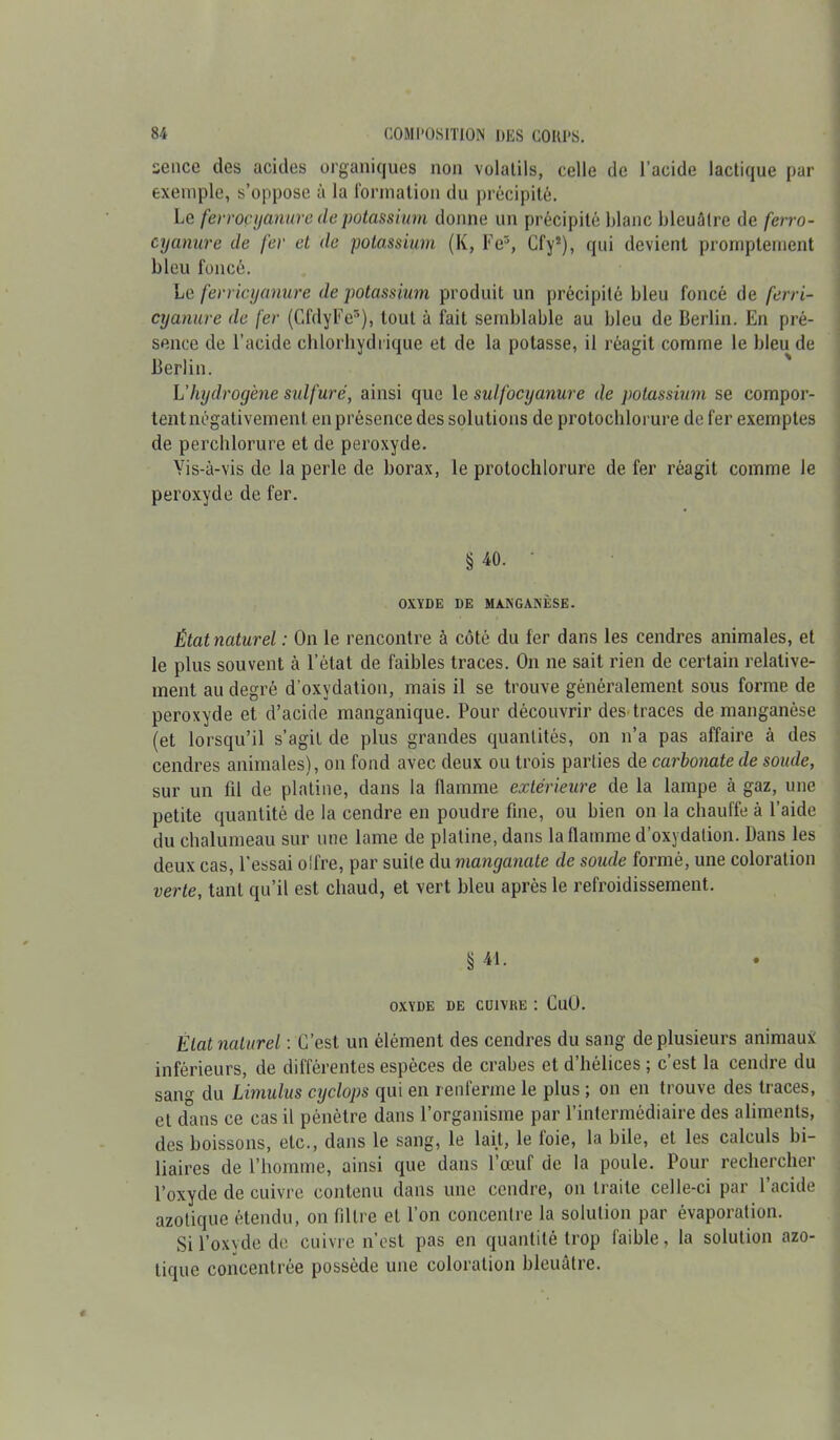 sence des acides organiques non volatils, celle de l’acide lactique par exemple, s’oppose à la formation du précipité. Le ferroçyanure depotassium donne un précipité blanc bleuâtre de ferro- cyanure de fer et de potassium (K, Fe3, Cfy2), qui devient promptement bleu foncé. Le ferricyanure de potassium produit un précipité bleu foncé de ferri- cyanure de fer (CfdyFe5), tout à fait semblable au bleu de Berlin. En pré- sence de l’acide chlorhydrique et de la potasse, il réagit comme le bleu de Berlin. L'hydrogène sulfuré, ainsi que le sulfocyanure de potassium se compor- tentnégativemenl en présence des solutions de protochlorure de fer exemptes de perchlorure et de peroxyde. Vis-à-vis de la perle de borax, le protochlorure de fer réagit comme le peroxyde de fer. § 40. • OXYDE DE MANGANÈSE. État naturel : On le rencontre à côté du fer dans les cendres animales, et le plus souvent à l’état de faibles traces. On ne sait rien de certain relative- ment au degré d’oxydation, mais il se trouve généralement sous forme de peroxyde et d’acide manganique. Pour découvrir des traces de manganèse (et lorsqu’il s’agit de plus grandes quantités, on n’a pas affaire à des cendres animales), on fond avec deux ou trois parties de carbonate de soude, sur un fil de platine, dans la flamme extérieure de la lampe à gaz, une petite quantité de la cendre en poudre fine, ou bien on la chauffe à l’aide du chalumeau sur une lame de platine, dans la flamme d’oxydation. Dans les deux cas, l’essai oifre, par suite du manganate de soude formé, une coloration verte, tant qu’il est chaud, et vert bleu après le refroidissement. § 41 • • OXYDE DE CUIVRE : CuO. Etat naturel : C’est un élément des cendres du sang de plusieurs animaux inférieurs, de différentes espèces de crabes et d’hélices ; c’est la cendre du sang du Limulus cyclops qui en renferme le plus ; on en trouve des traces, et dans ce cas il pénètre dans l’organisme par l’intermédiaire des aliments, des boissons, etc., dans le sang, le lait, le foie, la bile, et les calculs bi- liaires de l’homme, ainsi que dans l’œuf de la poule. Pour rechercher l’oxyde de cuivre contenu dans une cendre, on traite celle-ci par l’acide azotique étendu, on filtre et l’on concentre la solution par évaporation. Si l’oxyde de cuivre n’est pas en quantité trop faible, la solution azo- tique concentrée possède une coloration bleuâtre.